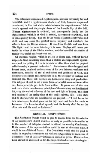274                              SPRING.

    The difference between self-righteousness, however outwardly fair and
 beautiful, and tt e righteousness which is of God, however simple and
unadorned, is like that which exists' between the magnificence of Solo-
 man's apparel and the.simple dress of the humble lily of the field.
Human righteousness is artificial, and consequently dead; but the
righteousness which is of God is natural, as opposed to artificial, and
is consequently living. The one is the result of human contrivance and
skill, and may cover the greatest· moral impurity and unbelief; the
other is from the Divine wisdom. It lives from His life, and sees from
His light; and the more interiorly it is seen, displays still more per-
fectly the riches of the Divine wisdom, and the beautiful adaptation of
means to a useful and beneficent end.
   All outward religion, which is put on to please man, without having
respect· to God, is nothing more than a lifeless and unprofitable appear-
ance, and the putting of it on is in truth no other than what the prophet
calls" wearing a garment to deceive." But wherever there is a good and
honest heart, humbled under a sense of its own· inherent weakness and
corruption, sensible of the all-sufficiency and goodness of God, and
desirous to recognise His Providence in all the economy of natural and
spiritual life, there will vorship and holiness be living and productive.
The religion of such is not a mere form, or a habit assumed from with-
out, but a principle put forth from within. It grows out of the love
and truth which have become principles of the voluntary and intellectual
life,-by the united influence of the heat and light of heaven, the effect
and emblem of the spring-time of the soul's spiritual life. This state
and its characteristic are described by. the prophet :-" I "Till be as the
dew unto Israel, he shall gro'v as the lily, and cast forth his roots as
Lebanon. His branches shall spread, and his beauty shall be as the
olive tree, and his smell as Lebanon."

                    GENERAL CONFERENCE.
   The Accrington friends would be glad to receive from the Secretaries
of the various New Church societies, as early as possible, information as
to the number of delegates elected to attend the ensuing Conference.
If the nam·es of the representatives could be sent at the same time, it
'Would be an additional favour. The Committee. would also be glad to
assist in engaging apartments for visitors not ~ttending as members of
Conference; but of this carly intimation should be given. Communica-
tions should be addressed to Mr. E. Riley, Midland-terrace, Accrington:··
 