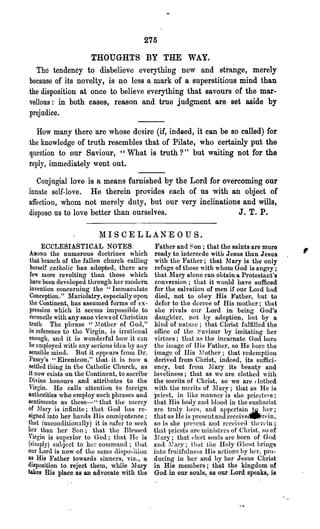 275

                      THOUGHTS BY THE WAY.
   The tendency to disbelieve everything new and strange, merely
because" of its novelty, is no less a mark of a superstitious mind than
the disposition at once to believe everything that savours of the mar-
vellous: in both cases, reason and true judgment are set aside by
prejudice.

   H<>w many there are whose desire (if, indeed, it can be so called) for
the knowledge of truth resembles that of Pilate, who certainly put the
question to our Saviour, "What is truth?" but waiting not for the
reply, immediately went out.

   Conjugial love is a means furnished by the Lord for overcoming our
innate self-love. He therein provides each of us with an object of
affection, whom not merely duty, but our very inclinations and wills,
dispose us to love better than ourselves.                  J. T. P.

                         MISCELLANEOUS.

AMONG
       ECCLESIASTICAL NOTES.
          the numerous doctrines which
                                              Father and ~ on ; that the saints are more
                                              ready to intercede with Jesus thun Jesus
                                                                                              ,
 that branch of the fallen church calling     with the Father; that 1'1 ary is the only
 herself catholic has adopted, there are      refuge of those with whom God is angry;
 fe' more l'evolting than those which       that ~lary alone can obtain a Protestant's
 have been developed through her modern       convel'sion; that it would have sufficed
 invention concerning the "Imnlaculate        for the salvation of men if our Lord had
 Conception." ~fariolatry, especially upon    died, not to obey His }'ather, hut to
 the Continent, has assumed forms of ex-      defer to the decree of His mother; that
 pression which it seems impossible to        she rivals onr Lord in being God~s
 reconcile with any sane views of Christian   daughter, not by adoption, but by 0.
 truth. The phrase "~l other of Goll,"        kind of nature; that Christ fulfilled the
 in reference to tho Virgin, is irrational    ofiice of the ~ayiour by imitating her
 enough, aniI it is wonderful how it can      virtues; that as the incurnate God bore
 be employed with any serious idea by any     the image of His Father, so He bore the
 sensible mind. But it nppears frOlll Dr.     image of Ilis 1 I other; that redemption
 Pusey's "Eirenicon," that it is now a        derived from Christ, indeed, its suffici-
settled thing in the Catholic Chnrch, as      ency, but frOlu 11 ar:r its beauty and
it now exists on the Continent, to ascribe    loveliness; tha.t as we are clothed with
Divine honours and attributes to the          the merits of Christ, so we are clothed
Virgin, He calls attention to foreign         with the merits of 11 ary; that as He is
authorities who employ such phrases and       priest, in like manner is she priesteFs;
sentiments as these-" that the nlCrcy         that His body and hlood in the euc]uuist
of Mary is infinite; that God llas re-        are truly hers, and appertain _.la. hol';
signed into her hanels His omnipotence;       that as I-Ie is preselltandl'eceive~rein,
that (unconditionally) it is safer to seek    so is she present and received thcl'dn;
her than her Son; that the Blessed            that priestH are Ininisters of Cl11i8t, RO of
Virgin is superior to God; that He is         11 ary; that elect souls are born of God
(simply) suhject to hm' comma.nd; that        alHl ~~ ary; Umt the Holy Ghost brings
our Loru is now of the same tlispo:-;ition    into fruitfnlneHs IIis actionf> hy her, pro-
as His Father towards sinners, viz., a        ducing in her and by her Jesus Christ
disposition to reject thelu, while 11 ary    in His menlbers; that the kingdom of
takes His place as an advocate with the       God in our souls, as our Lord speaks, is
 