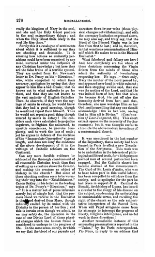 276                               MISCELLANEOUS •.

   really the kingdom of Mary in the Boul,       ancestors flows itr our veins (th~se phy..
   and Bhe and the Holy Ghost produce            Bieal changes notwithstanding), and with
   in the Boul extraordinary things; and         the necessary limitation expressed above,
   when the Holy Ghost finds Mary in the         we may also say, and tlouly say, that the
   soul He flies there."                        blood of the Blessed Virgin was in her
     Surely this is a catalogue of sentiments   Son from first to last; and is, therefore,
   about which it is sufficient to say they     in that wondrous communication of Him-
  are shocking and detestable. It is            self which He makes to us in the Blessed
  amazing how notions so eminently per-         Eucharist."
  nicious could have been conceived by any          What falsehood and fallacy are here!
   mind nurtured under the inflJIence of        And how completely are the whole of
  any Christian knowledge; but here they        these doctrines concerning the Virgin
  are the false fruits of a terrible system.    driyen from the minds of those who
  They are quoted from Dr. Newman's             adlnit the authority of Swedenborg
  letter to Dr. Pusey on his "Eirenicon,"       respecting her. He saJs-" Once only,
  who, while compelled to admit their           11 ary the mother of the Lord passed hy,
  accuracy, apologises by saying that they      and appeared over head in white raiment;
  appear to him like a bad dream; that he       and then stopping awhile sajd, that she
  knows not to what authority to go for         was the mother of the Lord, and that II e
. them, and that they are not known to          was indeed born of her, but that when
  the vast majority of English Catholics        11 e became God, He put off also the
  Then, he observes, if they were the say-      humanity derived from her; and that,
  ings of saints in extacy, he would know       th(>refore, she now worships Him as her
  that they had a good meaning, though          God, and is unwilling that anyone should
  he would not repeat them himself. Thus        acknowledge Him as her, son, ~eeing
  he would not repeat a good thing though       that in Him all is Divine." (Continua-
  uttered by saints in extacy! He con-          tion of Last Jud.qment, 66.) 'This short
  siders such views calculated to prejudice     extract spares us the necessity of further
  inquirers, to frighten t~e unlearned, to      comment; but it was thought useful to
  unsettle consciences, to provoke blas-        chroni~le the above Inodcrn inventions 'of
  phemy, and to work the loss of souls;         a consummated church.
  yet he argues in defence of the doctrine
  or-the" Immaculate Conception" at great           It was mentioned in the Inst numllcr
  length, and does not deny the existence        of the Repository, that a society had been
  of the above development of it in the          formed in Paris to effect a new Trflllsla-
  writings of Catholic scholars on the           tion of the Scriptures. This work was
  Continent.                                     to be undertaken in the interests of philo-
     Can any more forcible evidence be           logical and literal truth, for' which purpose
  adduced of the thorough abandonment of        .learned men of several parties had been
  all reasonable Christian truth than that       engaged. But the Catholic church Ilns
  of setting up a creature above the Creator,    become alarmed at the announcement.
  and making the creature an object of           The Cure of St~ Louis d'Antin, who WfiS
  idolatry in the church? But some of            to have taken part' in this useful labour,
  those shocking notions Beem to Le worm-        ba.s been compelled to withdraw from the
  ing their way into the" Establishment."        society, and to apologize for the part he
  Canon Oakley, in his letter on the leading     had taken in support of it. Cardinal de
  topics of Dr. Pusey's "Eirenicon," says        Bonald, Archbishop of Lyons, hRS issued
  - " It is 0. matter not of pious inference     a circular to the clergy of his diocese on
  merely but of simple fact, that the pre-       the subject, condemning the undeI'taking
  cious blood we receive in the Eucharist        in unmistakable terms, and recalling tho
  is th"od derived fro,m l'lary, though         right of the church as the sole authori-
  infinit~ exalted by its union with the         tative interpreters of the Sacred Text.
  DIvinity in the person of her Son; and         When will Papal arrogance cease from
  this is certain even though we adnlit, aB      its attempts to interrupt the progress of
  we may safely do, the operation in the         liberty, religious intelligence, and useful
  case of our Divine Lord of those physi-        work in those directions !
  cal changes which the human frame is              Another remarkable instance of this
  considered to undergo in the progress of       astounding presumption is repol'ted in the
  life. In the same sense, surely, in which       " Union," by its Paris ccrl'cspondent.
  we say that the blood of our parents and       Pio Nono, in reply to an address that
 