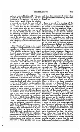 MISCELLANEOUS.                                     277
had been presented to him, said-' ,Alone,       and. thus the precursor of some better
in spite of my unworthiness, I am the           Perceptions of the truth among those who
successor of the apostles, the Vicar of         have it not.
Jesus Chrit;t; alone· I have the mission
to conduct and direct the true bark of             From a report of a meeting of the
Peter; I aID the way, the truth, and the        "Evangelical Continental Society," held,
life. Those who are with ·me are with           we. believe, in the l~st week in March, in
the chnreh, those who are not with me           London, in the Congregational Library,
are out of the church,-they are out of          the Secretary, the Rev. John Shedlock,
the way, the truth, and the life." It is        after referring to some financial matteJ'8,
not necessary to argue in refutation of         and making some general remarks on the
such a tenible pretence; it is enough to        progress of the work of the society, said
record the atrocity, and to ask what            that in Italy evangelists were no longer
enonnity can Le greater than that of a          persecuted as they had been, and that
man arrogating to himself the attributes        there was a wide scope for the circulation
of God!                                         of the Bible, and all kinds of religious
                                                books throughout the land. At Christmas
    The "Patriot," writing on the recent        last, in the city of Naples there were no
 attempt to accomplish a union between the      less than seven day-schools in connection
 Eastern and   "1'  e stern churches, says-     with the society, where the children were
 " The mischief is that the Greeks regard       recehing a sound education. At a recent
 them all as so many miserable heretics,        Chlistmas treat, five hundred children of
 whose perdition is sure. They ignore           the lazzaroni, together with two hundred
 their pretension to be a church at all, and    of their parents, were gathered together,
 look dowll upon them with as much con-         and the picture they presented fonned no
 tempt as they in their turn do npon            insignificant representation of the con-
 Dissenters. The difficulties of antagon-       trast between Naples eight years ago and
 ism begin at the very outset.           The    at the present day. All through Italy
 Anglican regenerates by sprinkling a few       little congregations of Christians were
 d.rops of water and saying a few prayers;      springing up. The Vaudois mission was
 and he dispises the Low-church brother,        at work very earneBtly, and the society
 who, by quibbling with the words of the        maintains six evangelist,s' in Italy. .In
 Prayer- book, tries to make out that bap-      Belgium, twenty-five years ago, there
 tism is but a sign or seal of grace. The       was not a single evangelist pastor, bllt
 ROlnan Catholic insists that the evil          now there are twenty churches, with
 spirit must be exorcised from the infant,      schools. France, Belgium, and Italy are
 a ~jgn of the' cross made with three fingers   open to the society. They have a little
 on the foreheod, and other ceremonials         liberty in Algiers, and have undertaken
 {)bserved, or the baptism is not complete;     the support of a Spaniard there as a
 but the Greek admits none to salvation         schoolmaster. Tl1ey are trying to reach
 who has not been thrice dipped, at the         Bohemia, and to set up a gospel ministry
 Inention of each person in the Sacred          in Austria. In Baden-Baden the grea.t
 Tlinity, into water into which the Priest      majority of Protestant ministers are
 has breathed -three times, thus infusing       Rationalists, and their door is open to
 into it the more richly Divine grace.          the society, Recently a good man who
 .After all the ceremonies are completed        ha(l been preaching there for three years,
 the laver is filled with the Holy Ghost,       had as many as five hundred people to
and the water contains the invisible            hear him at five o'clock in the morning,
 Christ ! We believe that according to the      so that there seemed to be an awa.kening.
 true and orthodox ceremonial, the babe         " Again and again have we been praying
-ought to be dipped thirty-seven times,"        that the doors of usefulness might ~be open
 These things being so, which pal'ty will       to us," continued the Secretary, "and
give way with a view to union? A great          now that our prayers are answe1 ed, and
                                                                                  g



 stumbling block is found at the very           those places are opened, we are unpre-
 threshold: each regards the very intro-        pared to go in and use freely the advQD-
.duction into Christianity as containing        tages which have been given to UB."
differences not easily adjusted; still the         Attention is called to the report nQt
'direction of attention to those remarkable     merely on account of its own interesting
sentiments may be a prelude to a rational       matters, but alBO to show that the new
discovery of their .puerility and error,        influences of spiriqIaI freedom which now
 