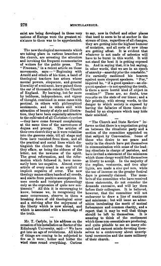 278                               MISCELLANEOUS.

exist are being developed in those very        to say, now in Oxford and other places
nations of Europe were the greatest re-        that used to seem to be at anchor in the
si8~ance to them was to be apprehended.        stream of time, regardless of all changes,
                                              .they are getting into the highest humour
                                               of mutation, and all sorts of new ideas
   The new theological movements which         are getting afloat. It is evident that
are taking place in various branches of        whatever is not made of asbestos will
the church, are arresting the attention        have to be burnt in this world. It will
and invoking the frequent commentaries         not stand the heat it is getting exposed
of writers for the public press. The           to. And in saying that, it is but saying,
U }'reeman," in a recent article on those
                                               in other words, that we are in an epoch
movements, says - "Beginning with              of ana.rchy-anarchy plus the constable."
Arnold and others of his time, a band of       He earnestly cautioned his hearers
theological tea~hers has arisen whose          against mere eloquent speakers. "For,"
mental powers, eloquence, and general          inquired he, I'; if a good speaker-an elo-
liueralityof sentiment, have ga.ined them      quent speaker-is not speaking the truth,
the ear of thousands outside the Church        is there II more horrid kind of object in
of England. By learning, but far more          creation ?" These are, no doubt, true
by boldness, independence, and vigour          relHj,}'ks on the state of our times; and a
of thought, combined in some cases with        fair pointing, with strong words, to the
poetical. in others with philosophical         danO'er to which' society is exposed by
sentiments, and in others still with           having the fallacies of those times de-
attraction of beauty of style and illustra-    fended by an eloquence which ma.y hide
tion, they have been especially attractive     their mischief.
to the cultivated of all Christian churches
-they have come forward cOlnploining             " The Church 'and State Review" in:'
at the same time of the narrowness of         forms us that there is a negotiation going
dogma and precept. The articles of            on between the ritualistic party and a
their own church they as it were volatilise   section of the committee appointed on
into the gaseous state, til~ all shape and    that subject by Convocation. Some of
form ha.ve vanished frolll them, and all      those who desire to see peace and
the practical and social lines which dis-     unity in the church have put themselves
tinguish the church from the world            in communication with some of the lead-
they efface, as being the oldness of the      ing ritualists in charge of parishes, and
It'tter, not the newness of the spirit.       have invited a statement of the minimum
The great reformation, and the refor-         which those clergy would feel themselves
mlltion which followed it, have neces-        at liberty to accept. In the majority of
sarily been too negative. Almost every        the replies, vestments, and two altar
article of every creed is an explicit or      liO'hts, are made a sine quit non, while
implicit negative of error. The new           the use of incense on the greater festival
theology makes silken bands of all creeds,    days is generally claimed. The' mem-
an4 starts from positive assumptions. It      bers of the committee who have received
uses creeds and ~cripture phraseology         those Htatements,do not consider the
only as the expression of quite new sen-      demands excessive, and will lay them
timents." All this it is encouraging to       before their colleagues. It is believed,
know, because we, in recognising the          however, that the committee will not
same occurrences, observe in them a           endeavour to draw a line of ma.ximum
breaking down of old theological error        and minimum; but will issue an admo-
and a striving after the enjoyment of         nition inculcating the merit of mutual
ihe liberty which is now abroad, and          forbearance and common charity,. and a
which is associated with a knowledge of       report that it may be well that things
the truth.                                    should be left to themselves.        It is
                                              amazing to think of the excitement
   l:lr. T. Carlyle, in his address on the which these non-essentials are producing,
occasion of his installation as Rector of the and quite pitiable to see so manyedu-
Edinburgh University, said-_ u We have cated and earnest minds devoting them-
got into an age of revolutions. All kinds selves to a controversy about unscrip-
of things are coming to be subjected to tural ceremonies and the mere millinery
tire as it were; hotter an4l hotter the of their church.
wind rises round everything. Curious
 