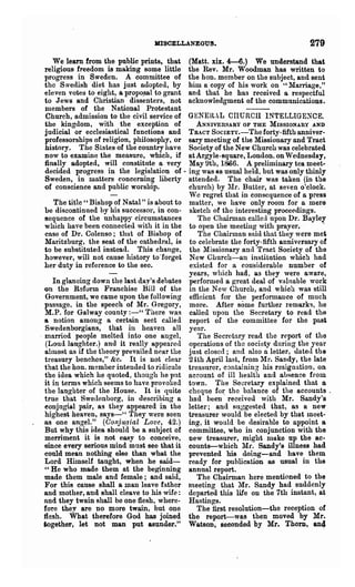 HISCELLANEOU8.                                   279
    We leam from the public prints, that         (Matt. xix. 4-6.) We understand that
 religious freedom is making some little         the Rev. Mr. Woodman has written to
 progress in Sweden. A committee of              the hone member on the snbject, and sent
 the Swedish diet has just adopted, by           him a copy of his work on "lIarriage,"
 eleven votes to eight, a propo~al to grant      and that he has received a respectful
 to Jews and Christian dissenters, not           acknowledgment of the communications.
 members of the National Protestant
 Church, admission to the civil service of       GENERAL CIIURCII INTELLIGE~CE.
 the kingdom, with the exception of                 ANNIVERSARY OF THE MISSIONARY AND
 judicial or ecclesiastical fnnct.ions and       TR.-.cT SOCIETy.-Theforty-fifth anniver-
 professorships of religion, philosophy, or      sary meeting of the Missionary and Tract
 history. The States of the country have         Soeiety of the New Church was celebrated
 now to examine the measure, which, if           at Argyle-square, London. on Wednesday,
 finally adopted, will constitute a very         May 9th, 1S')6. A preliminary tea meet-
 decided progress in the legislation of·         ing was &s usual held, but was only thinly
 Sweden, in matters concerning liberty           attended. The chair was taken (in the
 of conscience and public worship.               church) by !lr. Butter, at seven o'clock.
                                                 Wc regret that in consequence of a press
    The title" Bishop of Natal" is about to      matter, we have only room for a mere
 be discontinued hy his successor, in con-       sketch of the interesting proceedings.
 sequence of the nnhappr circumstances              The Chairman caller} upon Dr. Bayley
 which have been connected with it in the        to open the meeting with prayer. .        .
 case of Dr. Colenso; tha t of Bishop of            The Chairman said that they were met
 Maritzburg, the seat of the cathedral, is       to celebrate the forty-fifth anniversary of
 to be substituted instead. This change,         the Missionary anll Tract Society of the
 however, will not cause history to"forget       New Church-an institution which had
 her duty in reference to the see.               existed for a cotisiderable number of
                                                 years, which had, as they were aware,
     In glancing down the last day's debates     performed a great deal of vlllnable work
  on the Reform Franchise Bill of the            in the New Church, and which was still
   Government, we came upon the following        efficient for the performance of much
  pllssage, in the speech of Mr. Gregory,        more. After some further remarks, he
  M.P. for Galway county :_U There was           called upon the Secretary to read thtl
  a notion among a certain sect called           report of the committee for the past
   Swedenborgians, that in heaven all            year.
. married people melted into one angel,             The Secretary read the report of the
   (Loud laughter.) and it really sppellre(l     operations of the society during the year
  ahnost as if the -theory prevailed near the    just closed; and also a letter, datell the
  treasury benches," &c. It is not dear          2!th April last, from llr. Sandy, the late
  that the hone member intended to ridicule      treasurer, c3ntainin,g his resigna.tion, on
  the idea which he quoted, though he pnt        account of ill h~alth and absence from
  it in terms which seems to have provoli:ed     town. The Seeretary explained that a
  the langhter of the House. It is quite         cheque fo~ the balance of the accounts.
  true that Swe(lenborg, in describing a         had been received with Mr. Sandy's
  eonjugial pair, as they appeared in the        letter; and suggested that, as a new
  highest heaven, says-" They were seen          treasurer would be elected by that meet-
  as one angel." (Conju.'1ial Love, 42.)         ing, it would be desh-able to appoint a
  But why this idea should be a subject of       committee, who in conjunction with the
  merriment it is not easy to conceive,          new treasurer, might nUlke up the ac..
  since every serious mind must see that it      counts-which Mr. Sandy's illness had
  could mean nothing else than what the          prevented his doing-and have them
  Lord Hilnself taught, when he said-            ready for publication as usual in the
  " He who made them at the be~nning             annual report.
  made them male and female; and said,              The Chairman here mentioned to the
  For this cause shall a man leave father        meeting that Mr. Sandy had suddenly
  and mother, and shall clea.ve to his ·wife :   departed this life on the 7th instant, at
  and they twain shall be one flesh, where-      Hastings.
  fore they are no more twain, but one              The :first resolution-the reception of
  flesh. What therefore God has joined           the report-was then moved by Mr.
  together, let not man put asunder."            Watson, seconded by Mr. Thorn, an4
 