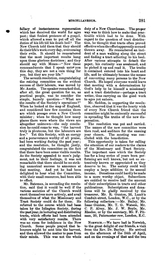 MISCELLANEOUS.                                     281

•   fallacy of instantaneous regeneration
    which has deceived the world for ages
    past; that foulest pretence of a gos}lel,
    which allowed a man to put oft· all the
                                                   duty of a New Chnrchman. The proper
                                                   way was to think how to make that prac-
                                                   ticable which had to be done. With
                                                   regaTd to the question of tract diRtribu-
    duties of his life till his death- bed? The    tion, he thought that tracts often proved
    New Church told them that they should          effective when the effort apparently seemed
    do their life's work every day, overcoming     thrown away. He remembered an inci-
    their evils. It should be remembered           dent of a m~n walking along the street
    that the most important results hang           and finding a tract adhering to his heel.
    upon those glorious doctrines ; ~and they      After various attempts to detach the
    should say with Moses-" Now these              paper, his curiosity was awakened, and
    commandments that I speak unto- you            he picked it up and read it. The truths
    this day, they are not a vain thing for        it contained entered into his heart and
    you, but they are your life."                  life, and he ultimately became.the means
       The seventh resolution, congratulating      of converting .many persons to the New
    the retiring committee on the evident          Church. He hoped everyone would leave
    success of their labours, was moved by         that meeting with a determination by
    Mr. Austin. The speaker remarked that,         God's help to be himself a missionary
    after all, the great question for us, as       and a tract distributor-perhaps a tract
    practical people, was to consider the          writer, thus carrying on the good work
    simple, hQmely question-" Wh~t are             to ages yet unborn.
    the results of the Society's operations?"         Mr. Seddon, in supporting th~ resolu-
    When he looked at the lnap of England,         tion, observed that it was the hearty wish
    ancl considered how few counties there         of every New Church fliend that the
    are which poss~s even a New Church             committee might be eminently successful
    minister; when he thqught how many             in spreading 'he truths of the new dis-
    places there were where the views are          pensation.
    altogether unknown-the only conclu-               The resolution was put and carried.
    sion he could come to was, "the harvest        The names of the new committee 'were
    truly is plenteous, but the labourers are      then read, and auditors for the ensuing
    few." Yet this Society, with an energy         year chosen. The .meeting was con-
    and a perseverance worthy of all praise,       cluded with the ben~diction.
    had been working during the past year;            This opportunity is taken for calling
    and the resolution, he thought justly,         the attention of our readers to the claims
    congratulated the committee on the fact        of the lHssionary and Tract Society.
    that there have been some visible results.     The important uses which the Society
    As the Society appealed to men's judg-         has for a long series of years been per-
    ment, not to their feelings, it was not        forming are well known, but not so ex- .
    remarkable that there should be no strik-      tensively known or appreciated as they
    ing nu~erical success to announce at           deserve to be. The society could well
    that meeting. And yet he had been              employ a large addition to its annual
    delighted to hear what the Committee,          income. Donations could hardly be made
    with their sma111'esources, had been able      to a more worthy object. Subscribers
    to effect.                                     are entitled to receive hill the amount
       Mr. Bateman, in seconding the resolu-       of their subscriptions in tracts and other
    tion, said that it would be well if the        publications. Subscriptions and dona-
    various societies of the· Church would         tions will be gladly received by the
    exert themselves more actively, and avail      treasurer, Mr. R. Gunton, 26, Lamb's
    themselves of what the Missionary and          Conduit-atreet, London, W.G., or by the
    Tract Society could do for them. He            following collectors :-Mr. Bailey, Mr.
    referred to the course which had been          Isaac Gunton, :Mr. T. G. Watson, Mr.
    taken by the Islington Society, during         C. P. Alvey, Mr. J. W. Boyle, Mr.
    the past year, in lecturing and distributing   Rhodes, or by the secretary, Mr. F. Pit-
    tracts, which efforts had been attended        man, 20, Paternoster-row, London, E.C.
    with very satisfactory results. There
    was no room for indolence in the New              NOBWICH.-We have had in Norwich,
    Church. Some people prayed that la-            to the great delight of our friends, a visit
    bourers might be sent into the harvest,        from the Rev. Dr. Bayley. He arrived
    and then allowed the matter to pass from       on the afternoon of the 24th of April,
    their minds. This was not the whole            and on the eveninga of that and the two
 