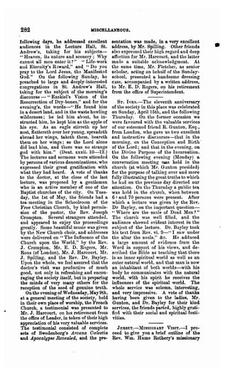 282                                MISCELLANEOUS.

following days, he addressed excellent
audiences in the Lecture Hall, St.
Andrew's, taking for his subjects-
" Heaven, its nature and scenery; Why
                                               sentation was made, in a very excellent
                                               address, by Mr. Spilling. Other friends
                                               also expressed their high regard and deep
                                               affection for Mr. Harcourt, and the latter
                                                                                              •
C9.nnot all men enter it? " "Life- work        ma/le a suitable acknowledgment. At
and Eternity's R3ward," and; "Do you           the same time, lIr. }'letcher, as senior
pray to the Lord Jesus, the Manifested         scholar, acting on behalf of the Sunday-
God." On the following "Sunday, he             school, presented a han(lsome dressing
preached to large and deeply-interested        C.lse, accompanied by Or written address,
congregations in St. Andrew's Hall,            to Mr. E. D: Rogers, on Iris retirement
taking for the subject of the morning's        from the office of Superintendent.
discourse - "Ezckiel's Vision of the
Resurrection of Dry-bones," and for the           ST. IVEs.-Tbe eleventh anniversary
evening's, the words-" He found him            of the society in this place was celebrated
in a desert land, and in the waste howling     on Sunday, April 15th, and the following
wilderness; he led him about, 'he in-          Thursday. On the former occasion we
strncted him, he kept him as the apple of      were favoured with the valuable services
his eye. As an eagle stirreth up her           of our esteemed fri~nd R. Gunton, Esq.;
nest, fluttereth over her young, spreadeth     from Lou(loD, who gave us two excellent
abroad her wings, taketh them, beareth         and instructive disconrses-that in the
them on her wings; so the Lord alone           morning, on the Conception and Birth'
did lead him, and there was no strange         of the Lord; and that in the evening, on
god with him." (Deut. xxxii. 10-12.)           the Divine Purpose of the Incarnation.
rrhe lectures and sermons were attended        On the following evening (lIonday) a.
by persons of various denominations, who       conversation meeting ViaS held in the
expressed their great gratification with       church (at which Mr. Ganton presided)
what they had heard. A vote of thanks          for the purpose of talking over and more
to the doctor, at the close of the last        fully illustrating the great truths to which
lecture, was proposed by a gentleman           he lu.d on the previous day directed our
who is an active member of one of the          attention. Ou the Thursday a public tea
Baptist churches of the city. On Tues-         was held in the church, when between
day, the 1st of May, the friends had a         6 I and 70 persons were present. After
tea- meeting in the Schoolroom of the          which a lecture was given by the Rev.
Free Uhristian Church, by kin(l permis-        Dr Bayley, on the important question-
sion of the pastor, the Rev. J oseph           "Where are the sonls of Dead Men?"
Crompton. Severnl strangers attended.          The church was well filled, and the
and appeared to enjoy the proceedings          audience showed evident interest in the
greatly. Some beautiful music was given        subject of the lecture. Dr. Ba.yley took
by the New Church choir, and ad(lresses        his text from Rev. vi." 9-" I saw under
were delivered on "The Influence of the        the altar the sonls," &c. He .adduced
Church upon the 'Vorld," hy the Rev.           a large amount" of evidence from the
J. Crompton, Mr. E. D. Rogers, Mr.             Word in support of his views, and de-
Rous (of London), Mr. J. Harcourt, Mr.         scribed the Bible as teaching that there
J. Spilling, and the "Rev. Dr. Bayley.         is an inner spiritual world as well as an
Upon the whole, we feel assured that the       outer natural world, Rncl that man is now
doctor's visit was productive of much          an inhabitant of both worlds-with his
good, not only in refreshing and encou-        body he commnnicates with the natural
raging the society itself, but in preparing    world, with his spirit he receives the
the minds of very many others for the          influence9 of the spiritual world. The
reception of the seed of genuine truth.        whole service was solemn, intere~ting,
   On the evening of Wednesday, May 9th,       and very impressive. A vote of thanks
at a general meeting of the society, held      having been given to the ladies, Mr.
in their own place of worship, the French      Gunton, and Dr. Bayley for their kind
Church, a testimonial was presented to         services, the friends parted, highly grati-
Mr. J. Hareourt, on hIS retirement from        fied with their social and spiritual festi·
the office of Leader, in token of their high   vities.
appreciation of his very valuable services.
The testimonial consisted of complete            JERSEy.-MISSIONARY VISIT.-I pro-
sets of Swedenborg's Arcana C(J!lestia         ceed to give you a brief outline of the
and Apocalypse Revealed, and the pre-          Rev. Wm. Hume Rothery's missionary
 