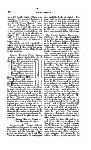 284
                                  ..
                                 MISCELLANEOUS.

about 500 people, many of them being         and handbills freely circulated. The
strangers. The evening's discourse was       result has been that large audiences have
from Matthew xviii. 14.-" Even so it is      been attracted, and it is believed much
not the will of your Heavenly Father         good done, as regards the dissemination
that one of these little ones should         of the doctrines in the neighbourhood,
l)crish." Mr. Westall also delivered a       and the further strengthening the church
very impressive address in the worning       in this part of London. Appropriate
to parents, teachers, and scholars, which    tracts were distributed after each lecture.
was well received by an attentive au-
(Hence. The collections amounted to             NEW CHURCH COLLEGE, ISLINGTON.-
£25. 9s. lId., being in excess of last       On Tuesday, May 1st, was celebrated the
year's collection,. and very much so of      twenty-first anniversary of the foundation
former years.                                of the New Church College at Islington.
   The society beg most respectfully to      A tea meeting was held in the school-
return their sincere thanks to the com-      roonl in Devonshire-street, which, not-
Inittee. of the Bolton society for having    withstanding the unseasonable severity
allowed them the services of Mr. Westall     of the weather, was well attended. After
on this occasion.                            tea the company adjourned to the church,
                                             where several speeches of a most inte-
   OLDHAM.-BuILDING FUND.-Amonnt             resting character were delivered, the chair
previously acknowledged, £88.. 12s. Id.      being ably occupied by Mr. H. Bateman,
Received since, in cash and promises : -     who commenced proceedings by giving
Mr. Davld Fox .•...•.•...• -£1 0 0           a very clear and concise history of the
 " J.Broadfield •.:.. .• •. •• 5 0 0         foundation and subsequent stnlggles of
  " Gcorge ~Ieek .. • • . • • • . • 2 0 0    the college. The Rev. Dr. Goyder gave
 ." David Chadwick .•• '. • • • • 2 0 0      a very satisfactory account of the pros-
 " J. Holt                          1 1 0    pects of the library, saying that many
 " Swallow............... 0 5 0              hundred volumes had been promised
 " Thomas Baxter ••.....• 0 5 0              on· condition that a good library wete
 " Holgate ••.•••.•...... 0 10 0             built to receive theln. Mr. Gunton next
1Iessrs. Ratcliffe and lfills .• 1 0 0     addressed the meeting in words of great
Tea lleetings and sundry                    hope and encouragement, and was fol-
   small subscriptions              3 8 6    lowed by 1'11'. Moss, one of the students
Mr. Hnghes ......•........ 5 0 0             of the college, who testified to the good
Dr. Pillrington ....••.••... 0 10 0          feeling existing between teachers and
   The committee are very much ohliged       pupils. The Rev. O. P. Hiller, the pro-
to those friends who have contributed        fessor of theology, next atldressed the
the above, and beg to state that they        meeting, dwelling on the importance of
expect that the new school-room will be      early education as a meallS of promoting
qnit~ ready for opening towards the eild     the welfare of the New Church. lIr.
of June. The cost, when complete, will       Gol<lsack, a student, who had come over
be about £400., and as the funds at 'their   fr01n Australia, expressly for the purpose
disposal at present are far short of that    of preparing himself for the New Church
amount, they wouhl be very glad to re-       nlinistry, and lIr. Deans, from Sheffield,
ceive such assistance as will enable them    gave an account of their studies, testify-
to open their school comparatively free      ing to the high ability of their instruc-
of debt, and therefore earnestly invite      tors, and the esteem ana affection in
those friends who feel an interest in the    which they were held. The company
matter to forward such donations as they     dispersed well pleased with this, one of
may be .disposed to give as early as         the most interesting meetings that has
possible.                                    taken place.
           GEORGE NEWTON, Treasurer.            A circular has been addressed on be-
           D AN HODGSON, Secretary.          half of the college to members of the
                                             New Church by the learned chairman,
   ISLINGTON. - Dr. Goyder delivered         Mr. H. Bateman, who is the oliginator
some able and interesting lectures, upon     and zealous promoter of this most impor-
the subjects of the Resurrection, the Last   tant work, from which we regret that our
Judgment, and the Life after Death,          space will only allow of the extraction of
during the months of April and May.          a few pai'sages. The tenders for the
They were advertised in the local papers,    college buildiugs greatly exceeded the
 
