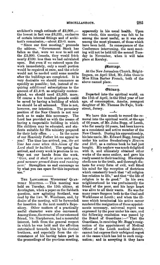 MISCELLA.NEOUS.                                    285
architect's rough estimate of £5,000. ,-     apparently in his usual health. Upon
the lowest in fact was £6,595., exclusive    the whole, this meeting was felt to be
of certain internal fittings and of archi-   among the most useful, as it was also
tect's commission,-about .£500. more.        among the most pleasant, of those which
   "Since our first meeting," proceeds       have been held. In consequence of the
the address, "Government Stock has           Conference intervening, the next meet-
fallen so that, were we flOW to sell out     ing will not be held till the second Tues-
the £3,000. Consols, they would fetch        day in November, when it will take
nearly .£100. less than we had calculated    place at Kersley.
upon. But even if we entered upon the
work immediately, only u. small portion                     ;$aniagt.
would be required at once, and the whole        At the New Jerusalem Church, Bright-
would not be needed until some months        lingsea, on April 23rd, Mr. John Gees to
after the buildings are completed. It is     Miss Eliza Barber French, both of the
very desirable we should commence as         above-named place.
speedily as possible; but, instead of re-
quiring additional subscriptions to the
amount of .£1,408. as originnlly contem-                     ~bituarp.
plated, we should need £3,303. more.            Departed intO' the spiritual world, on
Of course a few hundred pounds could         the 11th of April, in the 22nd year of her
be saved by having a building of which       age, of consumption, Am elia, youngest
we sllould be all ashamed. This is not,      daughter of Mr. Thomas De Faye, York-
however, our intention. The pecuniary
position of the Ney; Church is not flOW
                                             street, Jersey.
                                                                 _._'
such as to make this necessary. The             We have this month to record the re-
Lord has provided us with the means of       moval into the spiritual world, at the age
having a respectable building in which       of 66 years, of Mr. John Bogg, of Louth,
His chi1m·en may be educated, and stu-       who for nearly 00 years, had been known
dents suitable for His ministry prepared     as a consistent and active member of the
for their holy office. . . . In the name      New Church. During his apprenticeship,
of our Heavenly Father let me appeal to      his late uncle, Mr. Edward Bogg, brought
you! The time has arrived, yea, the set      under his notice Swedenborg's Hearen
time has cmne when this .hollse of the        and lIeU, as a curiQUS book he had just
Lord shall be builded. The spring has        bought. His nephew was much delighted
arrived, and every week is precious to us.    with it, and ultimately obtained other
Stay not our hands from the work.             works of the same author, and gave his
'Give, and it shall be given unto yOlt,      ready assent to their teaching. His simple
good measure pressed down (tnd running        obedience to the truth, and thorough dis-
over.' Strengthen us and encourage us        taste for every form of evil, well fitted
by what you can spare for this important      his mind for tqe reception of doctrines
use."                                         which constantly teach that" all religion
                                              has relation to life," and that" the life of
  THE LANCASHIRE      1hNISTERS' QU.ln-·     religion is to do good." In his own
TERLY l1EETING. -      This meeting was      neighboul'hood he was preeulinently the
held on Tuesday, the 15th ultimo, at         friend of the poor, and his large heart·
Accrington, when a paper on the Sabbath       was alive to all their wants. He was for
question, now agitating Scotland, was        many years SUI'geon both to the Gaol and
read by the l:ev. W. 'Voodman, and, by       Workhouse at Louth; and when the ill-
desire of the meeting, will be forwarded     ness which terminatea his active career
for insertion in the next month's Repo-      rendered the resignation of these a!)point-
sitory. Other Inatters of a practically      ments necessary, universal regret was
useful character were also canvassed.        expressed by the pOOl' under his care, and
Among these, the removal of our esteemed     the following resolution was passed by
friend, ~I r. lIacpherson, had a mournful   the Boltrd of Guardians :-" That the
interest, both from the general respect       Guardians, in receiving Mr. Bogg's resig..
in which he was held and the affection       "nation of the appointment of ?fledical
entertained towards him by his clerical       Officer of the Louth Dledical district, .
brethren, and especially from the cir-        cannot .but express their unfeigned regret
cumstance of his having taken part in         at the cause which has led to such resig-
the proceedings of the previous meeting,      nation; and in accepting it they have
 