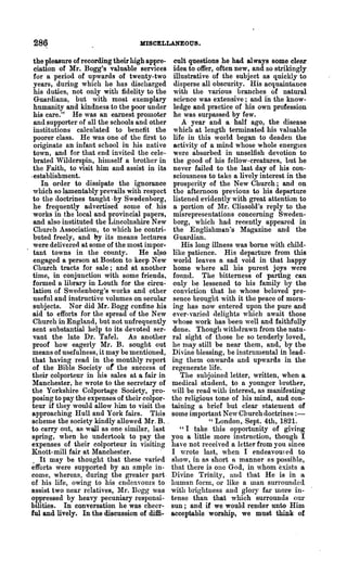 28~                               MISCELLANEOUS.

   the pleasure of recording their high appre- cult questions he had always some clel!'
   ciation of Mr. Bogg's valuable services idea to offer, often new, and so strikingly
   for a period of upwards of twenty-two illustrative of the subject as quickly to
   years, during which he has discharged disperse all obscurity. His acquaintance
   his duties, not only with fidelity to the with the various branches of natural
   Guardians, but with most exemplary sci~nce was extensive; and iD the know-
   humanity and kindness to the poor under ledge and practice of his own profession
   his care." He was an earnest promoter he was surpassed by few.
   and supporter of all the schools and other      A year and a half ago, the disease
   institutions calculated to benefit the which at length terminated his valuable
   poorer class. He was one of the first to life in this world began to deaden the
   originate an infant school in his native activity of a mind whose whole energIes
   town, and for that end invited the cele- were absorbed in unselfish devotion to
   brated Wilderspin, himself a brother in the good of his fellow-creatures, but he
   the ~aith, to visit him and assist in its never failed to the last day of his con-
  ,establishment.                               sciousness to take a lively interest in the
      In order to dissipate the ignorance prosperity of the New Church; and on
   which so lamentably prevails with respect the afternoon previous to his depa.rture
   to the doctrines taught .by Swedenborg, listened evidently with great attention to
   he frequently advertised some of. his a portion of 111'. Clissold's reply to the
   works in the local and provincial papers, misrepresentations concerning Sweden-
   and also instituted the Lincolnshire New borg, which had recently appeared in
   Church Association, to which he contri- the Englishman's Magazine and the
   buted freely, and by its means lectures Guardian.
   were delivered at some of the most impor-      His long illness was borne with child-
. tant towns in the connty.           He a~so like patience. His departure from this
   engaged a· person at Boston to keep New world leaves a sad void in that happy
   Church tracts for sale; and at another home where all his purest joys were
   tiIne, in conjunction with some friends, founa. The bitterness of parting can
   formed a library in Louth for the circu- only be lessened to his family by the
   lation of Swedenborg's works and other conviction that he whose beloved pre-
   usefnl and instructive volumes on secular sence brought with it the peace of morn-
   subjects. Nor did ~Ir. Bogg confine his ing has now entered upon the pure and
   aid to efforts for the spread of the New ever-varie(l flelights which await those
   Church in England, but not nnfrequently whose work has been well and faithfully
   sent substantial help to its devoted ser- done. Though withdrawn from the natu-
   vant the late Dr. Tafel. As another ral sight of those he so tenderly loved,
   proof how eagerly Mr. B. sought out he nlay still be near them, and, by the
   means of usefulness, it may be mentioned, Divine blessing, be instrumental in lead-
  that having read in the monthly report ing them onwards and upwards in the
   of the Bible Society of the success of regenerate life.
  their colporteur in his sales at a fair in      The subjoined letter, written, when a
  Manchester, he wrote to the secretary of medical student, to a younger brother,
  the Yorkshire Colportage Society, pro- will be read with interest, as manifesting
  posing to pa:r the expenses of their colpor- the religious tone of his mind, and con-
  teur if they would allow him to visit the taining a brief but clear statement of
  approaching Hull and York fairs. TIllS some important New Church doctIines : -
  scheme the society kindly allowed Mr. B. .               " London, Sept. 4th, 1821.
  to carry ont, as wQ11 as one similar, last      "I take this ollportunity of giving
  spring, when he undertook to pay the you a little more instruction, though I
  expenses of their colporteur in visiting have not received a letter from you since
  Knott-mill fair at Manchester.            . I wrote last, when I endeavoured to
   . It may be thought that these- varied show, in as short a manner fiS possible,
  efforts were supported by an ample in- that there is onc God, in whom exists a
  come, whereas, during the greater part. Divine Trinity, and that He is in a
  of his life, owing to his endeavours to human forn1, or like a man surrounded
  assist two near }'elatives, Mr. Bogg was with brightness and glOlj- fal' more in-
  oppressed by heavy pecuniary responsi- tense than that which surrounds our
  bilities. In conversation he was cheer- sun; and if we would render unto Him
  ful and lively. In the discussion of diffi· acceptable worship, we must think of
 