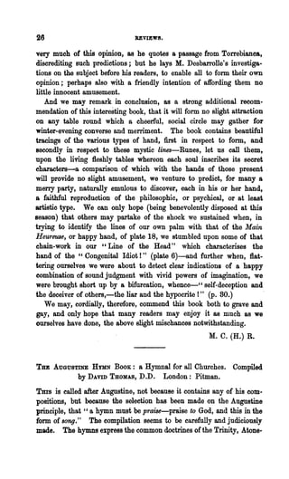 UVIEW8.

very much of this opinion, as he quotes a passage from TOlTebianca,
discrediting such predictions; but he lays M. Desbarrolle's investiga-
tions on the subject before his readers, to enable all to form their own
opinion; perhaps also with a friendly intention of affording them no
little innocent amusement.
    And we may remark in conclusion, as a strong additional recom-
mendation of thi~ interesting book, that it will form no slight attraction
on any table round which a cheerful, social circle may gather for
winter-evening converse and merriment. The book contains beautiful
tracings of the various types of hand, first in respect to form, and
secondly in respect to these mystic lines-Runes, let us call them,
upon the living fleshly tables whereon each soul inscribes its secret
eharacters-a comparison of. which with the hands of those present .
will provide no slight amusement, we venture to predict, for many a
merry party, naturally emulous to discover,. each in his or her hand,
a faithful reproduotion of the philosophic, or psychical, or at least
artistio type. We can only hope (being benevolently disposed at this
season) that others may partake of the shock we sustained when, in
trying to identify the lines of our own palm with that of the Main
Heureuse, or happy hand, of plate 18, we stumbled upon some of that
chain-work in our "Line of the Head" which characterises the
hand of the" Congenital Idiot!" (plate 6)-and further when, flat-
teriIig ourselves we were about to detect clear indications of a happy
combination of sound judgment with vivid powers of imagination, we
were brought short up by a bifurcation, whence---.:-" self-deception and
the deceiver of others,-the liar and the hypocrite I" (p. 80.)
    We may, cordially, therefore, commend this book both to grave and
gay, and only hope that many readers may enjoy it as much as we
ourselves have done, the above slight mischances notwithstanding.
                                                       M. C. (H.) R.


THE AUGUSTINE HYMN BOOK: a Hymnal for all Churches. Compiled
             by DAVID THOMAS, D.D.       London: Pitman.
Tms is called after Augustine, not because it contains any of his com-
positions, but because the selection has been made on the Augustine
principle, that "a hymn must be praise-praise to God, and this in the
form. of song." The compilation seems to be earefully and judiciously
made. The hymns express the common doctrines of the Trinity, Atone..
 
