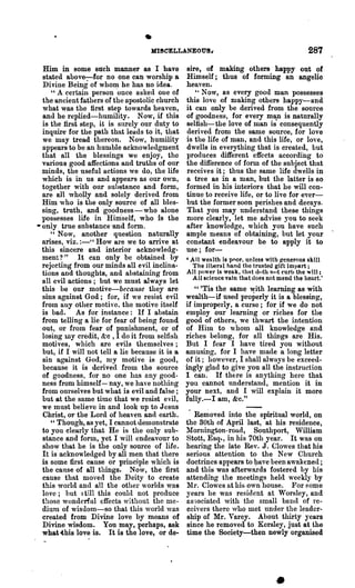 • MI!CELLANEOUS~                                            287
  Him in some such manner as I have               sire, of making others· happy out of
  stated above-:-for no one can worship a         Himself; thus of forming an angelic
  Divine Being of who~ he has no idea..           heaven.
     U A certain person once askecl one of           H Now, as every good man possesses

  the ancient fathers of the apostolic church     this love of making others hapPJ-and
  what was the first step towards heaven,         it can only be delived from the source
  and he replied-humility. Now, if this           of goodness, for every m¥1 is naturally
  is the first step, it is surely our duty to     seltish-:-the love of man is consequently
  inquire for the path that leads to it, that     derived from the same source, for love
  we may tread thereon. Now, humility             is the life of man, and this life, or love,
  n.ppears to be an humble acknowledgment         dwells in everything that is created, but
  that all the blessings we enjoy, the            produces different effects according to
  various good affections and truths of our       the difference of form of the subject that
  minds, the useful actions we do, the life       receives it; thus the same life dwells in
  which is in us and appears as our own,          a tree as in a man, but the latter is 80
  together with our substance and form,           formed in his interiors that he will con-
  are all wholly and solely derived ftom          tinue to receive life, or to live for ever-
  Him who is the only source of all bles-         but the former soon perishes and decays.
  sing, truth, and goodness-who alone             That you may understand these things
  possesses life in Himself, who is the           more clearly, let me advise you to seek
• only true substance -and form.                  after knowledge, which you have such
     H Now,     another question naturally        ample means of obtaining, but let your
  arises, viz. :-"'How lue we to arrive at        constant endeavour be to apply it to
  this sincere and interior acknowledg-           use; for-
  ment? " It can only be obtained by              'All wenlth is poor. unless with Ircnerou8 skill
  rejecting from our minds all evil inclina-        The Jiueral hand the trusted gift impart;
  tions and thoughts, and abstaining from         All power is weak, that dllth not curl> the 'ill:
                                                    All science vain that does not mend the heart.'
  all evil actions; but we must always let
  this be our motive-because they are                " 'Tis the same yith learning as with
  sins against God; for, if we resist evil        wealth-iJ used properly it is a blessing,
  from any other motive. the motive itself        if impropel'1y, a curse; for if we do Dot
  is bad. As for instance: If I abstain           employ our learning or riches for the
  from telling a lie for fear of bein~ found      good of others, we thwart the intention
  out, or from fear of punishment, or of          of Him to whom all knowledge and
  losing my credit, &c., I do it from selfish     riches belong, for all things are His.
  motives, which are evils themselves;            But I fear I have tired you witbout
  but, if I will not tell a lie because it is a   amusing, for I have made a long letter
  sin against God, my motive is good,             of it; however, I shall always be exceed-
  because it is derived from the source           ingly glad to give you all the instruction
  of goodness, for no one ha.s any good-          I can. If th£::re is anything here that
  ness from himself-nay, we ha"e nothing          you cannot understand, mention it in
  from ourselves but what is evil and false;      your next, and I will explain it more
  but at the same time that we resist evil,       fully.-I am, &c."
  we must believe in and look up to Jesus
  Christ, or the Lord of heaven and earth.           Re~oved ~to the spiritual world, on
     " Though, as yet, I cannot demonstrate       the 30th of April last, at his residence,
  to you clearly that He is the only sub-         lIornington-roud, Southport, William
  stance and form, yet I will endeavour to        Stott, Esq., in his 70th year. It was on
  sho~ that he is the only source of life.        hearing the late Rev. J. Clowes tllat his
  It is acknowledged by all men that there        serious attention to the New Church
  is some first cause or principle which is       doctrines appears to ~ave been awakened;
  the canse of all things. Now, the first         and this was afterwards fostered l)y his
  cause that moved the Deity to create            attending the meetings held weeklJ by
  this world and all the other worlds was         Mr. Clowes at his own house. For f;ome
  love; but ~ till this coul{l not produce        years he was resident at Worsley, and
  those wonderful effects without the me-         Ils30ciated with the small bond of re-
  dium of wisdom-so that this world was           ceiyers there who met under the leader-
  created from Divine love by means of            ship of Mr. Varey. About thirty Jears
  Divine wisdom. You may, perhaps, ask            since he removed to Kersley, just at the
  what ~bis love is. It is the love, or de-       time the Society-then newly organised
 
