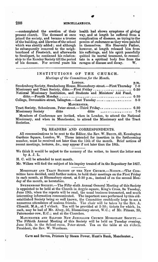 288                                        MISCELLANEOUS.

-contemplated the erection of their                      health had shown symptoms of giving-
present church. The deceased at once                     way, and at length he suffered from a
joined the society, and became 0. tnlstee                cODlplication of diseases, as trying to the
of the building, and likewise of the school              powers of endurance as they were painful
which was shortly added; and although                    in themselves. His Heavenly Father,
he subsequently removed to the neigh-                    however, at length released him from
bourhood of Prestwich, and -afterwards                   his sufferings, and his spirit peacefully
to Southport·, he continued his relation-                quitted its mortal tenement, to resusci-
ship to the Kersley Society till the period              tate in a spiritual body free from the
of his decease. For several years his                    ravages of disease and decay.         W.


                INSTITUTIONS OF THE CHURCH.
                     Meetings of the Committees for the Month.
                                          LONDON.                                                         . p.m.
Swedenborg Society, Swedenborg House, Bloomsbury-street.-First Thursday 7-0
l'Iissionary an~ Tract 'Society, ditto.-First ~"rid.ay ..••....••••..••••..•• 6-30
Nntional Missionary Institution, and Students and ~inisters' Aid Fund,
       ditto.-Fourth Monday. . . . . • . . • . • • • • • • •• . • . . . . • • . . . • • • . . • . • • • . •• 6-30
College, Devonshire-street, Islington.-Last TueBday •• •• . .•• .•.• •• .. .. •• ·8-0
                                      MANCHESTER.
Tract Society, Schoolroom. Peter-street.- Third Friday. • . • • • . . . . . • • . • • .• 6-30
Missionary Society'          ditto                          ditto         •••• •• ..•••• . . •• .• 7-0
    Members of Conference are invited, when in London, to attend the National
Missionary, and when in Manchester, to attend the Missionary and the Tract
Societies.
                 TU READERS 'AND CORRESPONDENTS.
  All communications to be sent to the Editor, the Rev. W. BRUCE, 43, Kensington
Gardens Square, London, W. Those intended for insertion in the forthcoming
number, must be received not later than the 15th of the month. Brief notices of
recent meetings, lectures, &c., may appear if not later than the 18th.    .

We think it would be unjust to the memory of the writer, to insert the letter sent
       by A. J. L.
H. C. will be attended to next month.
Mr. Wilken willtind the subject of his inquiry treated of in the Repository for 1857.

   1IISSIONARY AND TRACT SOCIETY OF THE NEW CHURCH.-NoTlCE.-"Th~ COln-
mittee have decided, until further notice, to hold their meetings on the First Friday
in each month, at Bloomsbury-street, at 6-30 p.m., instead of 'on the second 1lon-
day of the month, as heretofore..                         -
   SWEDENBORG- SC>CIETy.-The Fifty-sixth Annual GenerallIeeting of this Society
is appointed to be held at the Church in Argyle-square, King's Cross, t>n Tuesday,
June 19th, when the reports will be read, the usual business transacted, and much
interesting information communicated. The important uses performed by this old-
established Society heing so well known, the COlllruittee confidently hope to see.a
numerous attendance of zealous friends. The chair will be taken by the Rev. A.
Clissold, M.A., at 7 o'clock. Tea will be provided at 5-30; tickets for which, Is.
each, may be had of Mr. Alvey, 3u, BloomsburJ-street, w.e.; of 11:1'. Pitman, 20,
Paternoster-row, E.C.; a~d at the Churches.
   MANCHESTER AND SALFORD NEW JERUSALEM CHURCH lIISSIONARY SOCIETY.-
The Fiftieth' Annual Meeting of this Society will be held on Tuesday evening,
June 2Cth. in the School-room, Peter-street. Tea on the table at six o'clock.
President, the Rev. W. Woo(lman.

         CAVE   and SEVER, Printers by Steam Power, Hunt's Bank, Manchester.•
 