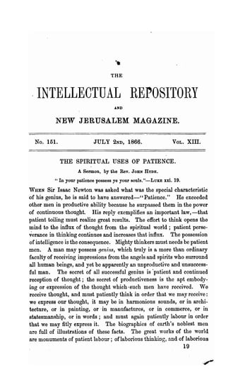 THE



 .INTELLECTUAL REPOSITOliY
                                       AND



           NEW JERUSALEM MAGAZINE.

  No. 151.                   JULY 2ND, 1866.                     VOL.    XIII.


              THE SPIRITUAL USES OF PATIENCE.
                      A Sermon, by the Rev.   JOHN HYDE.

          H   In your patience possess ye your souls. "-LuKE xxi. 19.
WHEN     Sir Isaac Newton was asked what was the special characteristic
of his genius, he is said to have answered-" Patience." He exceeded
other men in productive ability because he surpassed them in the power
of continuous thought. His reply exemplifies an important law,-that
patient .toiling must realize gre~t l·esu1ts. The effort to think opens the
mind to the influx of thought from the spiritual world; patient perse-
verance in thinking continues and increases that influx. The possession
of intelligence is the consequence. Mighty thinkers must needs be patient
men. A man may possess genius, which truly is a more than ordinary
faculty of receiving impressions from the angels and spirits who surround
all human beings, and yet be apparently an unproductive and unsuccess-
ful man. The secret of all successful genius is 'patient and continued
reception of thought; the secret of productiveness is the apt embody-
ing or expression of the thought which ·such men have received. We
receive thought, and must patiently think in order that we may receive:
we express our thought, it may be in harmonious sounds, or in archi-
tecture, or in painting, or' in manufactures, or in commerce, .or in
statesmanship, or in words; and mnst again patiently labour in order
that we may fitly express it. The biographies of earth's noblest men
are full of illustrations of these facts. The great works of the 'world
are monuments of patient labour; oflabolious thinking, and of laborious
                                                                        19
 
