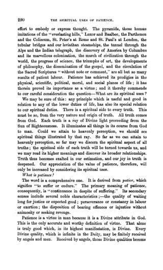290                THE SPIRITUAL USES OF PATIENCE.


  effort to embody or express thought.. The pyramids, those human
  imitations of the "everlasting hills," Luxor and Baalbec, the Parthenon
  and the Coliseum, St. Peter's at Rome and St. Paul's at London, the
  tubular bridges and our leviathan steamships, the tunnel through the
  Alps and the Indian telegraph, the discovery of America by Columbns
  and its marvellous colonization, the march of civilization through the
  world, the progress of science, the triumphs of art, the developments
  of philosophy, the dissemination of the gospel, and the circulation of
  the Sacred Scriptures "without note or comment," are all but so many
  results of patient labour. Patience has achieved its prodigies in the
  physical, scientific, political, moral, and social planes of life; it has
  therein proved its importance as a virtue; and it thereby commands
  to our careful consideration the question-What are its spiritual uses?
      We may be sure of this: any principle which is useful and good in
  relation to any of the lower duties of life, has also its special relation
  to our spiritual duties. There is a spiritual side to every truth. This
  must be so, from the very nature and origin of truth. All troth comes
  from God. Each truth is a ray of Divine light proceeding from the
  Sun of Righteousness. It illuminates all things in its course from God
  to man. Could we attain to heavenly perception, we should see
  spiritual things illustrated by that ray. So far as we can attain to
  heavenly perception, so far may' we discern the spiritual aspect of all
  truths; tJ1e spiritual side of each truth will be turned towards us, and
  we may read its higher meanings and discover its broader relationships.
  Truth thus becomes exalted in our estimation, and our joy in truth is
  deepened. Our appreciation of the value of patience, therefore, will
  only be increased by considering its spiritual uses.
      What is patience .2
      The word is a comprehensive one. It is derived from patior, which
  signifies "to suffer or endure." The primary meaning of patience,
  consequently, is "continuance in despite of suffering." Its secondary
  senses include several noble characteristics ;-the quality of waiting
  long for justice or expected good; perseverance or constancy in labour
  or exertion; the disposition of bearing offences or injustice without
: animosity or seeking revenge.
      Patience is a virtue in man because it is a Divine attribute in God.
  This is the only accurate and worthy definition of virtue. That alone
  is' truly good which, in its highest manifestation, is Divine. Every
  Divine quality, ,vhich is infinite in the Deity, may be finitely received
  by angels and men. Received by angels, those Divine qualities become
 