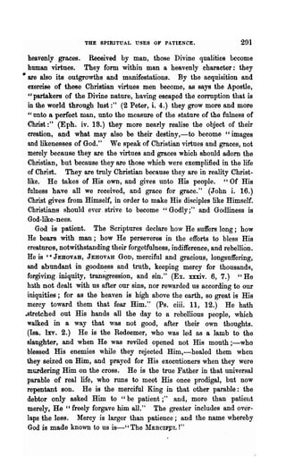 THE SPIRITUAL USES OF PATIENCE.                      291

   heavenly graces. Received by man, those Divine qualities become
   human virtues. They form within man a heavenly character: they
• are also its outgrowths and manifestations. By the acquisition and
   exercise of these Christian virtues men become, as says the Apostle,
   "partakers of the Divine nature, having escaped the cOlTUption that is
   in the world through lust:" (2 Peter, i. 4.) they grow more and more
   "nnto 8 perfect man, unto the measure of the stature of the fulness of
   Christ:" (Eph. iv. 18.) they more nearly realise the object of their
   creation, and what may also be their destiny,-to become cc images
   and likenesses of God." We speak of Christian virtues and graces, not
   merely because they are the virtues and graces which should adorn the
   Christian, but because they are ~hose which were exemplified in the life
   of Christ. They are truly Christian because they are in reality Christ·
   like. He takes of His own, and gives unto His people. "Of His
   fulness have all we received, and grace for grace." (J ohn i. 16.)
   Christ gives from Himself, in order to make His disciples like Himself.
   Christians should ever. strive to become "Godly;" and Godliness is
   God -like-ness.
      God is patient. The Scriptures declare how He suffers long; how
   He bears with man; how He perseveres in the efforts to bless His
   creatures, notwithstanding their forgetfulness, indifference, and rebellion.
   He is C ~ JEBOVAB, JEHOVAH Gon, merciful and gracious, longsuffering,
   and abundant in goodness and truth, keeping mercy for thousands,
   forgiving. iniquity, transgression, and sin." (Ex. xxxiv. 6, 7.) " He
   hath not dealt with us after our sins, nor rewarded us according to our
   iniquities; for as the heaven is high above the earth, so great is His
   mercy toward them that fear Him.'.' (Ps. ciii. 11, 12.) He hath
 ..stretched out His hands all the day to a rebellious people, which
   walked in a way that was not good, after their own thoughts.
   (laa. Ixv. 2.) He is the Redeemer, who was led as a Iamb to the
   slaughter, and when He was reviled opened not His mouth ;-who
   blessed His enemies while they rejected Him,-healed them when
   they seized on Him, and prayed for His executioners when they were
   mlil"dering Him on the cross. He is the true Father in that universal
   parable of real life, who runs to meet His once prodigal, but now
   repentant son. He is the merciful King in that other parable: the
   debtor only asked Him to "be patient;" and, more than patient
   merely, He "freely forgave him alL" The greater includes and over-
   laps the less. Mercy is larger than patience; and the name whereby
   God is made known to us is-"The lIERCIFPL !"
 