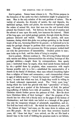 292              THE SPIRITUAL USES OF PATIENCE.


   God is patient. Nature bears witness to it. The Divine purpose in
the formation of the earth was that a habitation might be prepared for
man. Man is the only solutio'n of the vast problem of nature. The-
variety of minerals, the diversity of metals, the coal deposits, the
medic~aI springs, herbs and plants, the succession of vegetation, and
the orders of animal life, show that man was the end toward which
pressed the Creator's work. Yet between the first act of creation and
the advent' of man upon the earth, how immense the interval. Think
of the long ages, now styled geologic periods, through which the Divine
patience laboured and waited. Think of the periods, still more
immense, during which this globe was perhaps gestating in the fecund
womb of the SUll, becoming fitted for its genesis; so fashioned as to be
ready for geologic changes to perform their series of preparations for
man. Through these slow processes the Divine purpose worked itself
out with the perseverance of immutability. Creation points to man;
man looks up to God; and the chain of being is complete.
   God is patient. History confirms it. The all-loving Father followed
with various and fitting instrumentalities the receding footsteps of His
prodigal children ;-taught them by correspondence, then openly
seen ;-instructed them by angels, when their minds became darkened
by sin ;-guided them by prophets, when communion with angels
became possible only to a few;-established the representative of a
church in the family of Abraham, when men refused everything higher
than a religion of forms and ceremonies ;-and~transcendant climax
to ages of infinite mercy 1-" bowed the heavens " and Himself " came
down," to seek that which was lost, if haply they would be willing to
be found, redeem.ed, regenerated, saved. The" forty years long,"
during which the Lord was grieved with that "generation" of Israel,
may well stand as a symbol of the forbearance of God, the patient ~
long-suffering of Infinite Love with all mankind. The history of the
Christian church further proves the patience of God. ;How far short
have Christians fallen of their heritage! Alas! the progress of the
church has too often left a bloody stain on the pa.ges of the history of
 Christendom; and that which was hailed as a triumph of the gospel
was only the temporary triumph of pl'iestcraft, superstition, and sin.
Yet God has borne with it all. ~e waited for thousands of years, till
 "the fulness of times " had come, ere He came down to redeem and
save His people. He has waited for more than seventeen hundred
.years, till "these last days" were arrived, ere He set His hand a
second time to the work of fulfilling the promises made to our fathers,
 