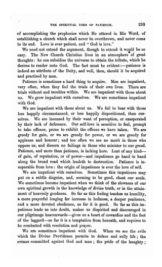 !'HE spmITUAL USES OF PATIENCE.

or accomplishing     the prophecies which He uttered in His Word, of
  establishing a church which shall never be overthrown, and never come
  to its end. Love is ever patient, and " God is love.'~
     We need not extend the argument, though to extend it would be so
  easy. The New Church Christian lives in an atmosphere·of great
  thoughts: he can subsidise the univer~e to obtain the tribute, which he
. desires to render unto God. The fact must be evident :-patience is
  indeed an attribute of the Deity, and well, then, should it be acquired
  and practised by men.
     Patience is sometjmes a hard thing to acquire. l'Ien are impatient,
  very often, when they feel the trials of their own lives. There are
  trials without and troubles within. We are impatient with those about
  us. We grow impatient with ourselves. We are sometimes impatient
  with God.
      We are impatient with those about us. We fail to bear wIth those
  less happily circumstanced, or less happily dispositioned, than our-
  selves. We are incensed by their want of perception, or exasperated.
  by their lack of deference. Our self-love is sensitive to feel, prompt
   to take offence, prone to exhibit the offence we have taken. We are
   greedy for gain, or we are greedy for power, or we are greedy for
   applause and honour; and too often we see no merit in those who
   oppose us, and discern no failings in those who minister to our greed..
   Patience, and more than patience, is lacking here. Lust of any kind-
   of gain, of reputation, or of power-and impatience go hand in hand
   along the broad road which leadeth to destruction. Patience is in-
   separable from love: the origin of impatience is ever the love of self..
      We are impatient with ourselves. Sometimes this impatience may
   put on a SUbtle disguise, and, seeming to be good, cheat our souls.
   We sometim.es .become impatient when we think of the slowness of our
  own spiritual growth in the knowledge of divine truth, or in the attain-
   ment of heavenly goodness. So far as this feeling teaches us humility,
                                                      a
  a more prayerful longing wr increase in holiness, deeper penitence,
  and a more devoted obedience, so far it is good. So far as this im-
  patience leads us into doubt, makes us dispirited and discouraged in
  our pilgrimage heavenwards-gives us a heart of cowardice and the feet
  of the laggard-so far it is a temptation from beneath, and requires to
  be combatted with resolution and prayer.
      We are sometimes impatient with God. When we see the evils
  which the Divine Providence permits to deface and sully life; the
  crimes committed against God and man; the pride of the haughty;
 
