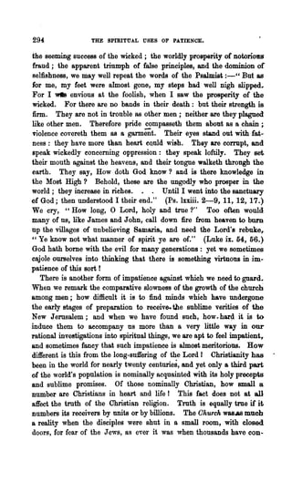 294:               THE SpmITUAL USES OF PA.TIENCE'.

the seeming success of the wicked; the worldly prosperity of notoriotm
fraud; the apparent triumph of false principles, and the dominion of
selfishness, we may well repeat the words of the Psalmist :-" But as
for me, my feet were almost gone, my steps had well nigh slipped.
For I wtI8 envious at the foolish, when I saw the prosperity of the
wicked. For there are no bands in their death: but their strength is
firm. They are not in trouble as other men; neither are they plagued
like other men. Therefore pride compasseth them about as a chain ;
l'iolence covereth them as a garment. Their eyes stand out with fat-
ness: they have more than heart CQuld wish. They are corrupt, and
speak wickedly eoncerning oppression: they speak loftily. They set
their mouth against the heavens, and their tongue walketh throngh the
earth. They say, How doth God know? and is there knowledge in
the Most High? Behold, these are the ungodly who prosper in the
world; they increase in riches.            Until I went into the sanctuary
of God; then understood I their end." (Ps.lxxiii. 2-9, 11, 12, 17.)
We cry, "How long, 0 Lord, holy and true ?"               Too often would
many of us, like James and John, call down fire from heaven to burn
up the villages of unbelieving Samaria, and need the Lord's rebuke r
" Ye know not what manner of spirit ye are of." (Luke ix. 54, 56.)
God hath bome with the evil for many generations: yet we sometimes
cajole ourselves into thinking that there is something virtuous in im-
patience of this sort r
    There is another form of impatience against which we need to guard..
Wpen we remark the comparative slowness of the growth of the church
among men; how difficult it is to find minds which have undergone
the early stages of preparation to receive. the sublime verities of the
New Jerusalem; and when we have found sueh, how.har4 it is to
induce them to aecompany us more than a very little way in our
rational investigations into spiritual things, we are apt to feel impatient~
and sometimes fancy that such impatience is almost meritorious. How
different is this from the long-suffering of the Lord r Christianity has
been in the world for nearly twenty centuries, and yet only a third part
of the world's population is nominally acquainted with its holy precepts
and sublime promises. Of those nominally Christian, how small a
number are Christians in heart and life! This fact does not at all
affect the truth of the Christian religion. Truth is equally true if it
numbers its receivers by units or by billions. The Ohu'rck W&8.A8 much
a reality when the disciples were shut in a small room, with closed
doors, for fear of the Jews, as evel· it was when thousands have con-
 