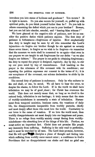 296                THE SPIRITUAL USES OF PATIENCE.

      introduee you into states of holiness and goodness? You mourn? It
      is right to mourn. Do you also mourn for yourself, or, puffed np with
      spiritnal pride, do you think yourself holier than he? Do you talk to.
      others conceming the defect which you see in your brother? Beware,
     lest you are led into slander, scandal, and "bearing false witness 1"
         We have glanced at the negative side of patience, now let us con-
     sider the positive duties which patience enjoins. The first duty of
     patience is forbearance-forgiveness of injuries. How emphatically
     this duty is taught may be seen by all .who remember the Lord's
     injunction-to forgive our brother though he sin against us seventy
     times seven times; to forgive as we wish to be forgiven-to remember
     that the measure we mete shall be measured to us again-that even in
    our prayers we are taught to ask forgiveness' for our debts "as we also
    forgive our debtors." The prayer is our guide to obtaining forgiveness;
    the duty to repeat the prayer is designed, regularly, day by day, to stir
    up our pure mind by way of remembrance. God teaching ns the
    prayer is the utterance of· His covenant with its conditions; our
    repeating the petition expresses our consent to the terms of it; it is-
    our acceptance of the covenant, our solemn declaration to abide by its
    conditions.
        The second duty of patience is endurance. Only he who endures to
    the end shall, or can, be saved. We all have to beaz the cross, to
    despise the shame, to follow the Lord. If in the world we shall have'
    tribulation we may be of good .cheer; for Christ has overcome the
    world. This does not merely mean' that, so long as we dwell in the
    natural body, tribulation is our heritage; it truly means that the state
    of worldly-mindedness, is necessarily a state of tribnlation. Harass-
    ment from temporal anxieties, business cares, the vexations of daily
    life, the disap~intments inseparable from worldly pursuits, chiefly
    and most deeply affect those who most love the world. Contrariety t()
    our loves is the cause of vexation. If we love the world most, then
    worldly disappointments eat most deeply into our happiness and peaee.
    There is no refuge from worldly anxiety except fleeing from worldly-
    mindedness-the absorbing love of the things of this life. Further, we
    mus' notice an important fact. Christ does not promise His people
•   any immunity from suffering. Suffering is the only road to perfection.
    and it must be travelled by all men. The Lord does promise, however~
    that He will operr~ disciples a plane of thought and feeling int()
    which suffering from worldly cares cannot enter; a confidence in God!s
    Providence that no disappointment can shake and that DO grief can
 