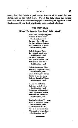 REVIEW!.

ment, &c., but include & great number that are of' DO creed, but are
devotional in the widest sense. Out of the 726, which the volume
eontains, the Committee now engaged in compiling an Appendix to the
Conference Hymn Book might make some excellent selections.

                            THE NEW YEAR.
            [From" The Augustine Hymn Book," slightly altered.]
                       "God bless this opening year !
                       Make all its duties clear ;
                         God bless this year I
                       Our time rolls swiftly on,
                       Our days will soon be gone,
                       With Thee make us at-one:
                         God bless this year !

                       God of the ages, Thou
                       To whom all angels bow,
                         God bless this year !
                       Let all we love agree,
                       This year to honour Thee,
                       And from all vices flee:
                         God bless this year !
                       God of the nations, shine,
                       And make all peoples Thine,
                         God bless this year I
                       Grant Britain grace Divine
                       Rightly to use her time,
                       And feel that all is Thine:
                         God bless this year 1

                       o Lord our God arise,
                       And make us truly wise,
                         God bless this year!
                       In last year millions died,
                       Death b~ars us on its tide,
                       And none can here abide:
                         God bless this year.

                       Vouchsafe, 0 God, Thy 10"8;
                       Train us for realms above;
                          God bless this year !
                       <>, let the wave of Time,
                       Bear us to shores sublime,
                       With saints of every clime:
                          God bless this year! "
 