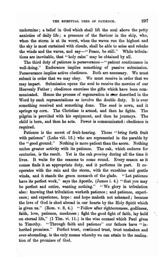 THE SPIRITUAL USES OF PATIENCE.                   291
undermine; a belief in God which shall lift the soul above the petty
anxieties of daily life; a presence of the Saviour in the ship, who,
when the storm is at its wor~t, when the waves run the' highest and
the sky is most curtained with clouds, shall be able to arise and rebuke
the winds and the waves, and say-" Peace, be stilL" While tribula-
tions are inevitable, that" holy calm" may be obtained by all.
   The third duty of patience is perseverance -" patient continuance in
well-doing." Endurance implies something of passive submission.
Perseverance implies active obedience. Both are necessary. We must
submit in order that we may obey. We must receive in order that we
may impart. Submission opens the soul to receive the mercies of our
Heavenly Father; obedience exercises the gifts which have been com-
municated. Hence the process of regeneration is e.er described in the
Word by such representations as involve the double duty. It is ever
something received and something done. The seed is SOWD, and it
springs up corn. The Christian is armed, and then he fights. The
pilgrim is provided with his equipment, and then he journeys. The
child is born, and then he acts. Power is communicated: obedience is
required.
   Patience is the secret of fruit-bearing. Those" bring forth fruit
with patience" (Luke viii. 15.) who are represented in the parable by
the" good ground." Nothing is more patient than the acorn. Nothing
unites greater activity with its patience. The oak, which endures for
centuries, is the result. Yet is the oak growing during all the time it
lives. It waits for the seasons to come round. Every season as it
comes finds it an appropriate duty, and it perfolIDs its part. It co-
operates with the rain and the storm, with the sunshine and gentle
winds, and it stands the green monarch of the glade. " Let patience
have its perfect work," says the Apostle, (James i. 4.) "that you may
be perfect and entire, wanting nothing." "We glory in tribnlation
also: knowing that tribulation worketh patience; and patience, experi-
ence; and experience, hope: and hope maketh not .ashamed; because
the love of God is shed abroad in our hearts by the Holy.Spirit which
is given us." (Rom. v. 8, 4.) " Follow after righteousness, godliness,
faith, love, patience, meekness; fight the good fight of faith, lay hold
on eternal life," (1 Tim. vi. 11.) is the wise counsel which Paul gives
to Timothy. "Through faith and patience" our fathers have" in..
herited promises,," Perfect· trust, cOBtinued trust, trust unshaken and
e:ver-abounding, is the only means whereby we can attain to the realiz~..
tion of the promises of God.
 