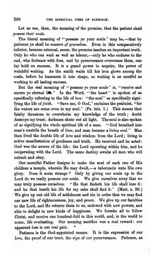 298                    'rHE SPIRITUAL USES OF PATIENOE.

   Let us see, then, the meaning of the promise, that the patient shall
possess their souls.
   The literal meaning of "possess ye your souls" may be,-that by
patience ye shall be masters of yourselves. Even in this comparatively
inferior, because external, sense, the promise teaches an important truth.
Only he who can wait as well as labonr,--only he who endures to the
end, who forbears with foes, and by perseverance overcomes them, can
lay hold on success. It is a grand power to acquire, the power of
watchful waiting. As the smith waits till his iron glows among the
coals, before he hammers it into shape, so waiting is as needful 8S
working to all lasting success.
   But the real meaning of "possess ye your souls" is, "receive and
secure ye eternal ~." . In the Word, "the heart" is spoken of as
specifically referring to the life of love: "the soul" as specifically signi-
fying the life ofJaith. "Save me, 0 God," exclaims the psalmist, "for
the waters are come even to my soul." (Ps. lxix. 1.) This means that
falsity threatens to overwhelm my knowledge of the truth; doubt
 destroys my trust; darkness shuts ont all light. The soul is also spoken
of as signifying the whole spiritual life of a man. "God breathed into
man's nostrils the breath of lives, and man became a living soul." Man
then lived the double life of love and wisdom from the Lord; living in
active manifestation of goodness and truth. He received and he acted:
 God was the source of the life: the Lord operating within him, and he
 cooperating with the Lord. The same destiny awaits all·men who will
 submit and obey.
    Our merciful Father designs to make the soul of each one of His
children 8 temple, wherein He may dwell,~a tabernacle unto His own
 glory. Does it seem strange? .Only by giving our souls up to the
 Lord do we really possess our souls. We give ourselves away that we
 may tmly possess ourselves. "He that findeth his life- shall lose it:
and he that loseth his life for my sake shall find it." (Matt. x. 39.)
 We give up our old life of selfishness and sin in. order that we may find
 our new life ot righteousness, joy, and peace. We give up our faculties
 to the Lord, and He returns them to us, endowed with new powers, and
 able to delight in new kinds of happiness. We forsake all to follow
 Christ, and receive one hundred-fold in this world, and, in the world to
 come, life everlasting. Our seeming sacrifice was a real reward: our
 apparent 108s is our real gain.
    Patience is the God-appointed means. It is the expression of our
 love, the proof of our trust, the sign of onr perseverance. Patience, as
 