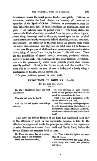 THE SPIRITUAL USES OF PATIENCE.                             299

forbearance, makes the heart gentle, tender, susceptible. Patience, as
endurance, sustains the load, obtains the heavenly gift, receives the
operation of the Spirit of Christ. Patience, as perseverance, runs the
race, fights the good fight of faith, completes the pilgrimage, gains the
goal. "Let patience have its perfect work!" The lovely statue was
once a rude block of marble; wrenched from the quarry where it grew;
jolted along the- rough road to the port; tossed upon the sea; pitched
into the statuary's yard; relentlessly drilled, chiselled, scraped, scratched,
and polished: the artist saw in the rude block the graceful form which
his mind had conceived, and dug into the solid mass till he Irrived at
it; and now the purpose of all these harsh processes appears-the statue
is "a thing of beauty" and " a joy for ever." So with man. There
are the possibilities of eternal beauty, sweetness, goodness, wisdom,
and love in his soul. The temptations and trials incident to regenera..
tion are the processes by which those possible graces shall become
 actually realised. Christ is the Divine Artist, and the result of His
 work will be to render the soul of man a loving and a lovely thing, a
 masterpiece of beauty, and an eternal joy.
   "In your patience, possess YE your souls! "

               EXPOSITION OF JOHN XX. 18-28.
                            By   LE   Boys DES   GUAYS.
                                       No.3.
  18. Mary Magdalene came and told       18. The affection of good conJoln9
the disciples                         itself to the principal activities of the
                                      mind, to communicate to them
  That she had seen the Lord,            That it has had a pe~ception of the
                                      Divine Human of th~ Lord,
  And that he had spoken these things    And that, according to this perception,
unto her.                             in order to receive it as Divine Love, it is
                                      necessary to be raised towards the Divine
                                      Good itself and towards the Divine Truth
                                      itself.
   Until now the Divine Human of the Lord has manifested itself only
to the affection of good in the regenerate, because it falls to ths
affection to prepare and excite the principal activities in the regenerate,
to raise themselves towards Good itself and Truth itself, before                 th~
Divine Human can manifest itself to them.
  19. Then the same day at evening,           19. Then in the dim light of this sa,me
being the first of the Sabbaths,.          state of rep08~,
  When the doors were shut,                   Communication with the things of the
                                           world being also closed, the princi:pal
                                           acthities,
 