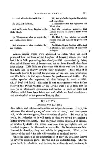 EXPOSITION OF JOHN XX.                                801

  22. And when he had said this,             22. And whilst he imparts this felicity
                                          and conviction,
  He breathed on them,                       He insinuates into the regenerate the
                                          life of faith,
 And saith nnto them,     Receive ye the     And the regenerate perceives that
Holy Ghost.                               Divine Wisdom or Divine Truth flows
                                          into him.
  23. Whosesoever sins    ye remit, they· 23. That by this wisdom he should
are remitted unto them,                   replace evils and falsities by goods and
                                          truths,
  And whosesoever sins    ye retain, they    And that evils and falsities will be kept
are retained.                             in abeyance, and deprived of the power
                                          to injure.                                   .   I •




   Almost similar words were addressed to Peter, when the Lord'~
promised him the keys of ~he kingdom of heaven; (Matt. xvi. 19.)
but it is to faith, proceeding from charity-faith represented by Peter,
then called Simon, son of J onas-and not to Peter himself, that these
keys belong. This faith has place only with those who are in love to
the Lord and in charity towards their neighbour. This faith it ~s
that shuts heaveD: to prevent the entrance of evil and false principles;
and this faith it is that opens heaven for goodnesses and truths. The
twelve apostles also represent all that belongs to such a faith.
(A. C. Pref. Brd Part.) This faith is with the regenerate when he has
received the Divine wisdom or the Divine truth: it is then that he
receives in abundance goodnesses and truths, in place of evils and
falsities, which have been driven out, and which are held at a distance
and are deprived of the power of hurting him.

                                  BEAUTY.
                            (Concluded from page 258.)
ALL natural and intellectual beauties are subject to decay. Every year
witnesses the withering away of some natural beauty, and time spares
not, in his relentless grasp, the masterpiece of genius. Sad may be the
truth, but reflection on it will teach us that we should not neglect a
higher source of pleasure. The body may become enfeebled -by disease,
or stricken by death; the senses may lose their perception, and the
intellect its power, but the soul can never die. Its beauties never fade.
Eternal in duration, they are infinite in progression. What is the
bea~ty of the soul? for this will comprise all spiritual beauty.
   The soul, limited as our conceptions of it may be, is at least known
to have two essential parts-the will and the understanding. The will
gives birth to affections and desires, to sentiments and emotions, to
 