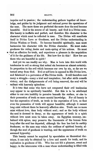 802                             BEAUTY.


    impulse and to passion; the understanding gathers together all know-
    ledge, and guides by its judgment and rational power the operations of
    the man. The more these are perfected the more does the soul become
    beautiful. God is the source of all beauty, and God is a Divine man.
    His beauty is ineffable and perfect, and therefore His character is the
    character which must be reflected in man. The Divine will manifests
    itself in Divine Love or Goodness, and the Divine understanding in
    Divine Wisdom or Truth. To become beautiful spiritUally, man must
    harmonise bis character with the Divine charaeter. He must make
    goodness the ruling ~desire and main-spring of his actions. He must
• ·feel an affection for truth, and experience a pleasure in the acquisition
  · of it for the guidance of his life. But how few do this! How few are
    there who are beautiful in spirit!
       And yet we can readily see why. Man is bom into this world with
    tendencies to evil so strong that actual sin becomes an almost certainty.
    In proportion to the evil which becomes our own by sin, so far are we
    turned away from God. Evil or self-love is opposed to His Divine love,
    and falsehood is a perversion of His Divine truth. It will therefore cost
    many a struggle-many a heial and temptation; but after strife cometh
    victory, and the disfigurements of evil being removed, the soul will be
    radiant with heavenly splendour.
       It is true that some who have' not conquered their evil tendencies
    may appear to ns spiIitually beautiful. But this is to be attribu~d
    either to our own inability to perceive beneath the surface, or else to
    their possession of truth as mere mental knowledge. For all beauty is
    but the expression of truth, as truth is the expression of love, so that
    even the possession of truth will appear beautiful, although it cannot
    long exist without there be heavenly affection also. Truth can no more
    exist without love, than body without soul; and as the body without
    the soul is doomed to decay, so the appearance of truth in a spirit
    without love must soon be taken away. An Egyptian mummy, em-
    balmed with spices, may preserve the lineaments of the human form
    long after the soul has departed, although the face has lost its earthly
    freshness; so the man may retain the outlines of spiritual beauty, al-
    though the soul of goodness is wanting, and the appearance of truth nn
    assumed hypocrisy.
       This beauty cannot be acquired by speculation on theoretical doc-
    trines, it can only be obtained by a love and search for truth, and its
    realization in goodness of life. Who has not felt a pleasure, sweet and
    happy, in the intercourse with a man whose nnderstanding is filled with
 