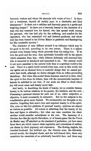 BEAUTY.                               808

     heavenly wisdom and whose life .abounds with works of love? Is there
     not a sweetness, beyond all earthly joys, in a charitable and kind
    demeanour? Is there not a sublime and heavenly grace in a gentle and
    forgiving temper? Is there not a heavenly beauty in the character of a
    man who has returned love for hatred, who has spread truth among
    the ignorant, who has had pity for the suffering, and comfort for the
    oppressed, who has restrained evil and fostered goodness, and whose
    soul has been turned to his Divine Maker in gratitude and thanksgiving
    for His wonderful mercies ?
       The character of man diffuses around it an influence which may be
    for good or for evil, according to its own nature. There is a sphere
    around every human being which proceeds from his ruling love. H he
    love the good and the true, then spiritually beautiful will be the sphere
    which emanates from him, while hideous deformity will surround him
    who is immured in falsehood and immersed in sin. The natural world
    is not more essential to the natural body than is a spiritual world to the
•    soul. There is a spirit-world around every man, even in this world, but
     our spirits are so chained down to material things that we cannot per-
    ceive that world, although we derive strength from an influx proceeding
    therefrom. But when this mortal frame becomes resolved to dust, when-
    the spirit is free from its fetters, then will the inconoeivable beauties of
    heaven be unfolded to our view, if our souls are fitted to dwell where
    joy will never cease and beauty never fade.
       And lastly, in describing the kinds of beauty, let us consider human
    beauty in its various relations to the person, the intellect, and the soul. •
    Possessing 8, personal interest for each one of us, either subjective or
    objective, it must necessarily be attractive. But on few subjects is the
    consideration given more limited. We circumscribe our thoughts to the
    exterior, forgetting that man's true and supemal beauty is of the spirit.
    Yet, even on this low platform of personal beauty, opiniODS are almost
    as various as possible. All ~oncnr in admitting that the beauty of the
    face and figure is attractive; but what one man considers his ideal,
     another would consider subordinate to his O'WD. The harmony of a
     Grecian face like the Apollo Belvedere, or of female grace like the Venus
    de Medici may b: admitted as the standard of perfection, yet how many
    faces there are which cannot claim regul8.lity and correctness of outline,
    yet charm by their piquancy and expression. The flowing ringlets, the
    rounded forehead, the brilliant eye, the Grecian Dose, the delicately-
    curved mouth, the dimpled cheek, and the well-formed chin, these may
    constitute the essentials .of an artistically beautiful face, and these may
 