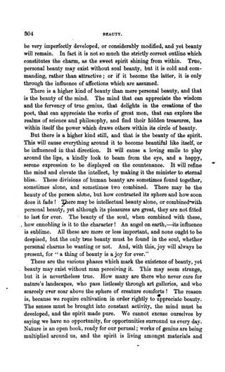 804                              BEAUTY.

  be very imperfectly developed, or considerably modified, and yet beauty
  will remain. In fact it is not so mu~h the strictly correct outline which
  constitutes the charm, as the sweet spirit shining from within. True,
  personal beauty may exist without soul beauty, but it is cold and corn·
  manding, rather than attractive; or if it become the latter, it is only
  through the influence of affections which are assumed.
     There is a higher kind of beauty than mere personal beauty, and that
  is the beauty of the mind. The mind that can appreciate the wisdom
  and the fervency of true genius, that delights in the creations of the
  poet, that can appreciate the works of great men, that can explore the
  realms of science and philosophy, and find their hidden treasures, has
  within itself the power which draws others within its circle of beauty.
     But there is a higher kind still, and that is the beauty of the spirit.
  This will cause everything around it to become beautiful like itself, "or
  be influenced in that direction. It will cause a loving smile to play
  around the lips, a k~dly look to beam from the eye, and a happy,
  serene expression to be displayed on the countenance. It will refine         •
  the mind and elevate the intellect, by making it the minister to eternal
  bliss. These divisions of human beauty are sometimes found together,
  sometimes alone, and sometimes two combined. There may be the
  beauty of the person alone, but how contracted its sphere and how soon
                   ~ere may be intellectual beauty alone, or combined-with
  does it fade! ,.. ...
  personal beauty, yet although its pleasures are great, they are not fitted
  to last for ever. The beauty of the soul, when combined with these,
. how ennobling is it to the character! An angel on earth,-its influence
  is sublime. All these are more or less important, and none ol;lght to be
  despised, but the only twe beauty must be found in the soul, whether
  personal charms be wanting or not. And, with this, joy will always be
  present, for" " a thing of beauty is a joy for ever."
     These are the various phases which mark the existence of beauty, yet
  beauty may exist without man perceiving it. This may seem strange,
  but it is nevertheless true. How many are there who never 'care for
  nature's landscapes, who pass listlessly through art galleries, and who
  scarcely ever soar above the sphere of creature comforts! The reason
  is, because we require cultivation in order rightly to :ppreciate beauty.
  The senses must be brought into constant activity, the mind must be
  developed, and the spirit made pure. We cannot excuse ourselves by
  saying we have no opportunity, fOIe opportunities surrolmd us every day.
  Nature is an open book, ready for our perusal; works of genius are being
  multiplied around us, and the spirit is living amongst materials and
 