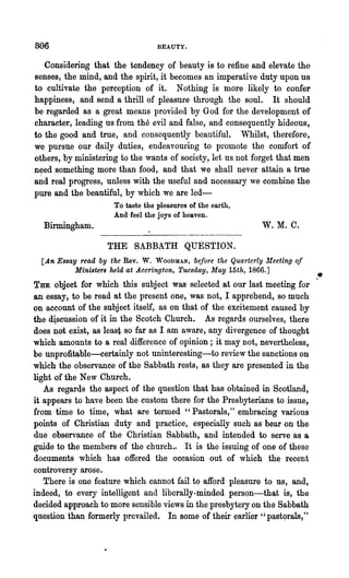 806                               BEAUTY.


   Considering that the tendency of beauty is to refine and elevate the
senses, the mind, and the spirit, it becomes an imperative dnty upon us
to cultivate the perception of it. Nothing is more likely to confer
happiness, and send a thrill of pleasure through the soul. It should
be regarded as a great means provided by God for the development of
character, leading us' from the evil and false, and consequently hideous,
to the good and true, and consequently beautiful. Whilst, therefore,
we pursue our daily duties, endeavouring to promote the comfort of
others, by ministering to the wants of society, let us not forget that men
n~ed something more than food, and that we shall never attain a true
a~d real progress, 'unless with the useful and necessary we combine the
pure and the beautiful, by which we are led-
                     To taste the pleasures of the earth,
                     And feel the joys of heaven.
  Birmingham.                                                W.M.C.

                   THE SABBATH QUESTION.
  [An Essay read by the Rev. W. WOODMAN, before the Quarterly Meeting of
           Ministers held at .A.ccrington, Tuesday, May 15th, 1866.J
THE object for which this subject was selected at our last meeting for
                                                                             ,.
an essay, to be read at the present one, was not, I apprehend, so much
on account of the subject itself, as on that of the excitement caused by
the d~scussion of it in the Scotch Church. As regards ourselves, there
does not exist, as least so 'far as I am aware, any divergence of thought
which amounts to a real difference of opinion; it may not, neveliheless,
be unprofitable-certainly not uninteresting-to l"eview the sanctions on
which the observance of the Sabbath rests, as they are presented in the
light of the New Church.
   As regards the aspect of the question that has obtained in Scotland,
it appears to have been the custom there for the Presbyterians to issue,
from time to time, what are termed" Pastorals," embracing various
points of Christian duty and practice, especially such as bear on the
due observance of the Christian Sabbath, and intended to serve as a
guide to the members of the church., It is the issuing of one of these
documents which has offered the occasion out of ,vhich the l·ecent
controversy arose.
   There is one feature which cannot fail to afford pleasure to us, and,
indeed, to every intelligent and liberally-minded person-that is, the
decided approach to more sensible views in the presbytery on the Sabbath
question than formerly prevailed. In some of their earlier "pastqrals,"
 