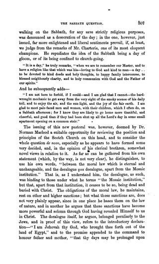 THE SABBATH QUESTION.                             IJ07

walking on the .sabbath, for any save strictly religious purposes,
was denounced as a desecration of the day; in the one, however, just
issued, far more enlightened and liberal sentiments prevail, if, at least,
we judge from the remarks of Mr. Charteris, one of its most eloquent
champions. He repudiates the idea of the Sabbath being a day of
gloom, or of its being confined to church-going.
  "It is a day," he truly remarks, "when we are to remember our Master, and to
have a religion like that which was" his-loving t·o God and kind to man-a day ..
to be devoted to kind deeds and holy thoughts, to happy family intercourse, to
blessed neighbourly charity, and to holy communion with God and the Father of
our spirits."
And he subsequently adds-
   "I am not here to forbid, if I could-and I am glad that I cannot-the hard-
wrought mechanic to get away from the very sight of the smoky scenes of his daily
toil, and to enjoy the air, and the sun-light, and the joy of the fair earth. I am
glad to meet pale-faced men and women, with their children, which I often do, on
a Sabbath afternoon; for I know they are likely to go home more thankful, and
cheerful, and good than if they had been shut up all the Lord's day in some small.
apartment opening on a common stair."
   The issuing of this new pastoral was, however, deemed by Dr.
Norman Macleod a suitable opportnnity for reviewing the position and
principles of the Scotch Church on this head, and to consider the
whole question de novo, especially as he appears to have formed some
very decided, and, in the opinion of his clerical brethren, somewhat
novel views in relation to it. As far a~ can be gathered from his own
statement (which, by the way, is not very clear), he distinguishes, to
use his own words, "between the moral law which is eternal and
unchangeable, and the decalogue qua decalogue, apart from the Mosaic
institution." That is, as I understand him, the decalogue, as such,
was binding to those nnder what he terms "the Mosaic institution,"
but that, apart from that institution, it ceases to be so, being dead and
buried with Christ. The obligations of the moral law, he maintains,
rest on other and higher sanctions; but what those sanctions are, does .
not very plainly appear, since in one place p.e bases them on the law
of nature, and in another he argues that these sanctions have become
more powerfril and solemn through God having revealed Himself to us
in Christ. The decalogue itself, he argues, belonged peculiarly to the
Jews, and in proof of this view, refers to the introductory declara-
tion-" I am Jehovah thy God, who brought thee forth out of the
land of Egypt," and to the promise appended to the command to
honour father and mother, "that thy days may be prolonged npon
 