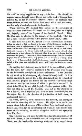 808                       THE SABBATH QUESTION.


 the land," as being inapplicable to any but the Jews. He himself, he
 argues, was not brought out of Egypt, and in the land of Canaan there
 referred to, he has no personal interest; whence he contends that
 these portions, at least, are distinct from moral and eternal commands,
 and had only a local reference to the Israelites.
    When, however, Dr. Macleod thus argUes for the abrogation of
 what has been considered the moral law, he simply aims at carrying
,out, logically, one of the dogmas of the Scottish Church. Thus,
 Mr. Charteris, in alluding to the remark, of Dr. lVlacleod, "that the
 law is dead-dead and buried in the grave of Jesus Christ," adds,-
   U I could have wished that Dr. Macleod had been somewhat more explicit in

telling us what it is that was buried in the grave of the Redeemer, whether it is
the law as a rule of righteousness, or the law as a ground of justification. . • I
know that the moral law is no longer to the Christian the law of life and death;
but it still remains as the Divine standard of morality; its breach will not bring
condemnation to the believer; he does not follow it as one who hopes that his
obedience will justify. I venture to th:ink that the reasoning which was intended
to prove that the law has ceased, only proved that the believer is no longer tried
by it. • • If I am crucified with Christ, then every record of condemnation was
nailed to His C1'05S, was buried in His grave; and I rise with Him in newness of
life."
   On reading this statement one is inclined to ask,-What possible
use the moral law-either as embodied in the Decalogue or as resting
on the immutable principles of Nature-subserves? If the Christian
is not saved by its observanc, why should it be enjoined? If it is
replied that it is the rule of "life to the Christian, it may be rejoined, of
what practical purpose is a rule of life the observance' of which brings
no reward, and by' the breach of which no penalty is incurred? In
short, it is difficult to see what logical objection persons holding this
view can offer to that of Dr. Macleod. The fact is, the objection is
not a logical, but a dogmatic one; it is not that the authority of the
Decalogue, but that the doctrine of justification of faith alone, is
contravened thereby.
   To return, however, to the question of the Sabbath, the bearing of
the doctor's reasoning will be evident. His object is to combat the
narrow views deduced by some of his brethren from the literal applica-
tion of the Jewish law on the subject; and, whilst we must dissent from
much of his reasoning, we cannot altogether withhold our sympathy
from his effort.
   The reflection that will most forcibly strike the intelligent member of
the New Church, is the inestimable value of the spiritual sense of the
Word, and the incalculable advanta.ge conferred by an acquaintance
 