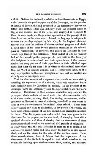 THE SABBATH QUESTION.                         809
with it. Neither the declaration relative to the deliverance from Egypt)
which occurs in the prefatory portion of the Decalogue, nor the promise
of length of days in the land appended to the command to honour our
father and mother, offers any difficulty when the spiritual sense 'of
Egypt and Canaan, and of the terms here employed in referenee to
them, is understood, and the practical application of the passage of the
Jews from one to the other seen. Indeed, no language is adequate to
express the privilege enjoyed by him who, in the inspired historical
records, can trace the outlines of his own spiritual progress, and obtain
a vivid sense of the same Divine presence attendant on his spiritual
path in regeneration, as protected and guided the Israelites in their
wanderings .through the wilderness. 1Iost evident it is to us, that for
lack of this knowledge the people perish, their faith in the divinity of
the Scriptures is undermined, and their appreciation of the personal
application every portion of their pages bears to their individual expe-
rience lost sight of; for since it is by virtue of the spiritual sense alone
that the Word is divinely inspired, and of consequence holy, so it is
only in proportion to the clear perception of this that its sanctity and
divinity can be intelligibly seen.
   That the Jews constituted a representative church, or, more strictly
speaking, the representative of a church, is not only recognized, but in
part obscurely seen, by Christians in general. In the precepts of the
decalogue there are accordingly both the representative and the moral
elements. Considered in their essential character, they embrace the
principles which underlie all social order; for what community coul<
exist where murder, adultery, theft, false dealing, covetousness, and in-
gratitude, or disregard to parental authority, prevailed? or even where no
form of worship or veneration for spiritual things existed? Hence every
society having any claim to civilization, in any period of the world, has
been more or less cognizant of the civil and religious principles embodied
in them. The divine~anctions under which they were given to the
Jews were for the purpose, on the one hand, of stamping them with a
spiritual character, and thus of showing that the observance of them
rested on spiritual as well as on moral and civil grounds of obligation,-
in other words, that the evils forbidden in them are to be shunned not
only as evils against virtue and social order, but likewise as sins against
God; and on the other, for the sake of the spiritual sense. From
these considerations, then, it follows that the importance of the
observance of the Sabbath is equal to that which attaches to the
commands insisting upon abstinence from theft, murder, and adultery.
 