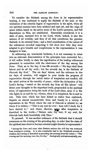 810'                       THE SABBATH QUE8TION'_

    To consider the Sabbath among the Jews in its representative
 bearing, it was instituted to typify the Sabbath of the soul, or the
 realisation of the celestial degree of regeneration in the spirit, when all
 our spiritual enemies have been subdued and cast out, and the reign or
 peace within,. based on the active sense of the Lord's presence, and full
 dependence on Him, are established. Essentially considered, it is a
 state of pure, unmixed love to the Lord, which, indeed, is also the
essence of all worship, and thus of all that constitutes the genuine
 Sabbath in its external form; and a brief consideration of the nature of
the ordinances recorded respecting it will show how fully they were
adapted to give breadth and completeness to the representation it was
 designed to bear  r



    In addressing my ministerial brethren, it is not neeessary to enter
into an elaborate demonstration of the principles here contended for ;.
it will suffice briefly to state the signification of the leading ordinances
presented in connection with the observance of the day among the
J eWSr First, as to the day, it was tIre seventh---" Six days shall thou
labour and do all thy work; but the seventp day is the Sabbath of
Jehovah thy God.." The six days' labour, and the reference to the
six days of creation, will suggest to your minds the progress of
regeneration through the varied states of temptation and eonflict, till
the mind arrives at the sanctity of peace; whilst the declaration of the
Lord's having" rested on the seventh day from all His labour" will
direct your thoughts to the important truth, propounded in the spiritual
sense, of regeneration being the work of the Lord alone, sinee it is He
who fights in us and for us; whence, when it is completed, He is said t()
rest. This- view, which has been hinted at rather than explained,
imparts an almost inconceivable force and beauty to a variety of
expressions in the" Word, where the rest of Jehovah is anuded to;" &9
where it is written-" This is my rest for ever: here will I dwell, for I
have desired it;" and where, likewise, ~e after temptation is
describ~d in the words-" Return unto thy 'rest, 0 my soul, fol"
Jehovah hath dealt bountifully with Thee."
   To proceed. It was another ordinance of the Sabbath that it should
commence on the evening of the preceding day, in order that the state or
the spiritual man about to become celestial might thereby be represented.*
   * Among the Jews, and some other Eastern nations, the civil day was reckoned
from evening to evening. It is also remarkable that in the Scriptural account of
creation, the evening is described as preceding the morning from the outset,-" The
evening and the morning were the first day." Geologically and astronomically: con..
 