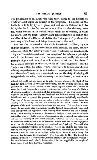 THE SABBATH QUESTION.                                811
  The prohibition of all labour was that there might be the absence of
• whatever could typify the activity of the proprium. To labour on the
  Sabbath, is,to be led by self; peace and rest on the Sabbath is to be
  led by the Lord. No fire was to burn within the Jewish "camp, save
  that which burned in the sacred lamps within the tabernacle, or upon
  its altars, that we might thereby learn representatively to eschew the
  unhallowed fire of self-love, which like the c, strange fire" profanes the
  sanctuary of the Lord, and brings destruction on the soul.
     Rest was also to extend to the whole household. " Thou, thy son
  and thy daughter, thy man-servant and maid-servant, thy beast, and thy
  sojourner within thy gates"; where "thou," indicates the man himself,
  " thy son," his intellectual, and" thy daughter," his voluntary principle,
  each in the internal man; the '.' man-servant and maid," the natural
  principle of good and truth, thus each in the external man; the" beast,"
  the common principle of affection, or the affections in general; and the
  " sojourner within thy gates," whatsoever relates to knowledge, whether
  I"elating to spiritual, moral, or civil matters. Consequently the command
  that these should rest, thus understood, teaches the duty of bringing all
  things within the mind, both voluntary and intellectual, as well in the
  sidered, this could not he; since, as is quite obvious, whenever the light of the
  first day dawned upon the world it was morning, and the evening succeeded, not
  preceded it. But, as the readers of the Repos'itory are aware, the Genesis of
  revelation is not the genesis of geology, but contain8, under the form of a history
  of physical creation, a description of the regeneration, or the progressive stages
  whereby the religious principle was developed and built up among the primeval
  inhabitants, and in general the process of regeneration individually considered.
  The" days" in this process are the states which successively emerge from the
  evening of a preceding one into the morning of that which follows. In this
  progress of the soul the evening introduces the morning. Infancy thus is com-
  p8J, atively an evening state which opens into the dawn of childhood and youth; and
     o



  even old age with the regenerate is the evening which ushers in the day of immor-
  tality. This seeming inversion of the terms in Scripture, rests then on the well-
  <lefined law ewhereby, in the progress of regeneration, the evening of one state opens
  out into the morning of that which succeeds; whereas the reverse is employed
  to describe a declining state, as in' J ~remiah-' , Woe unto us! for the day goeth
  away,' for the shadows of evening are stretched out." (vi. 4.) This will also
  explain the singular response to the question-" How long shall be the vision con-
  cerning the dnily sacrifice, and the transgression of desolation, to give both the
  sanctuary and the host to be trodden under foot? Even to the evening the
  morning, two thousand tIu'ee hundre(l." (Sce Dan. viii. 13, 14.) The text of the
  authorized version, it is to be observed, nlakcs no mention of "morning and evening,"
  but substitutes the word " day"; the omission is however supplied in the margin of
  those Bibles which have marginal references.
 