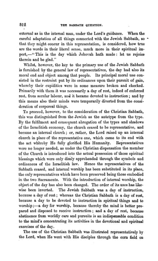 812                     THE SABBA.'tH QUESTION.

  external as in the internal man, under the Lord's guidance. When the
  careful adaptation of all things' connected with the Jewish Sabbath, so ..
  that they might concur in this representation, is considered, how true
  are the ,vords in their literal sense, much more in their spiritual im-
  port,-" This is the day which J ehovah hath made: let us rejoice
  therein and be glad."
    Whilst, however, the key to the primary use of the Jewish Sabbath
 is furnished by the general law of representatives, ~he day had also its
 moral end and object among that people. Its principal moral use con-
 sisted in the restraint put by its ordinances upon their pursuit of gain,
 'wherehy their cupidities were in some measure broken and checked.
 Primarily with them it ,vas necessarily a day of rest, indeed of enforced
 rest, from secular labour, and. it became devoted to instruction; and by
this means also their minds were temporarily diverted-from the consi-
 deration of corporeal things.
    To proceed, ho,,~ever, to the consideration of the Christian Sabbath,
this 'was distinguished from the Jewish as the antetype from the type.
By the fulfilment and consequent abrogation of the types and shadows
of the Israelitish econoluy, the church ceased to be representative, and
became an internal church; or, rather, the Lord raised up an internal
church in place of the representative one, which came to its end with
the act whereby He fully glorified His Humanity. Representatives
'were no longer needed, as under tho C1?-ristian dispensation the member
of the Church is introduced into the actual possession of those spiritual
biessings which "rere only dimly apprehended through the symbols and
ordinances of the Israelitish law. Hence the representatives of the
Sabbath ceased, and internal worship has been substituted in its place,
the only representatives which have been preserved being those embodied
in the two Sacraments. 'Vith the introduction of internal worship, the
object of the day has also been changed. The order of its uses has like-
wise been inverted. The Jewish Sabbath was a day of instruction,
because a day of rest; whereas the Ch~stian Sabbath is a day of rest,
 because a day to be devoted to instruction in spiritual things and to
worship ;-a day for worship, because thereby the mind is better pre-
 pared and disposed to receive instruction; and a day of rest, because
 abstinence from worldly care and pursuits is an indispensable condition
 to the mind's concentrating its activities in the devotional and spiritual
 exercises of the day.
    The use of the Christian Sabbath was illustrated representatively by
 the Lord, when He went with His disciples through t.he corn field on
 