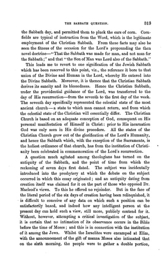 THE SABBATH QUESTION.                          319
    the Sabbath day, and permitted them to pluck the ears of corn. Corn-
   fields are typical of instruction from the 'Vord, which is the legitimate
    employment of the Christian Sabbath. From these facts may also be
   seen the fitness of the occasion for the Lord's propounding the then
   novel doctrine-" That the Sabbath was made for man, and not man for
   the Sabbath;" and that "the Son of Man was Lord also of the Sabbath."
      This leads me to revert to one signification of. the Jewish Sabbath
   which has been reserved to this point, viz., the reference it bore to that
   union of the Divine and Human in the Lord, whereby He entered into
   the Divine Sabbath. Moreover, it is thence that the Christian Sabbath
   derives its sancity and its blessedness. Hence the Christian Sabbath,
  under the providential guidance of the Lord, was transferred to the
  day of His resurrection-from the seventh to the first day of the week.
  The seventh day specifically represented the celestial state of the most
  ancient church-a state to which man cannot return, and from which
  the celestial state of the Chri'stian will essentially differ. The Christian
   Church is based on an adequate conception of God, consequent 'on His
  personal manifestation of Himself in Christ: prior to His incarnation
  God was only seen in His divine procedere. All the states of the
  Christian Church grow out of the glorification of the Lord's Humanity,
  and hence the Sabbath which, with the exception of the Sacraments, is
  the holiest ~rdinance of that church, has from the institution of Christi..
  anity been celebrated in commemoration of the Lord's l·esurrection.
      A question much agitated among theologians has turned on the
  antiquity of the Sabbath, and the point of time from which the
  reckoning of seven days first dated. The subject was incidentally
  introduced into the presbytery at which the debate on the subject
  occun·ed in which this essay originated; and an antiquity dating from
  creation itself was claimed for it on the part of those who opposed Dr.
  Macleod's views. To this he offered no rejoinder. But in the face of
  the literal period of the six days of creation having been relinquished, it
- is difficult to conceive of any data on which such a position can be
  satisfactorily based, and indeed how any intelligent person at the
  present day can hold such a view, still more, publicly contend for it.
  Without, however, attempting a critical investigation of the subject,
 it is certain that no intimation' of its observance occurs in the Bible
  before the time of Moses; and this is in connection with the institution
  of it among the Jews. Whilst the Israelites were encamped at Elim,
  with the announcement of the gift of manna Moses also intimated that
  on the sixth morning, the people were to gather a double portion,
 