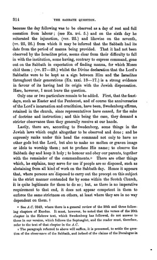 314                         THE SABBATH QUESTION.


because the day following was to be observed as a day of rest a~d full
cessation from labour; (see Ex. xvi. 5.) and on the sixth day he
reiterated the injunction, (ver. 22.) and likewise on the seventh,
(vv. 25, 26.) from which it may be inferred that the Sabbath had its
date from the period of manna being provided. That it had not been
observed by the Israelites prior, seems clear from their difficulty to fall
in with the institution, some having, contrary to express command, gone
out on the Sabbath in expectation of finding manna, for which Moses
chid them; (vv. 27-29.) whilst the Divine declaration that the Lord's
Sabbaths were to be kept as a sign between Him and the Israelites
throughout their generations (Ex. xxxi. 13-17.) is a strong evidence
in favour of its having had its origin with the Jewish dispensation.
Here, however, I must leave the question.
   Only one or two particulars remain to be added. First, that the feast-
days, such as Easter and the Pentecost, and of course the anniversaries
of the Lord's incarnation and crucifixion, have been, Swedenborg affirms,
retained in the church, since representatives have ceased, for the sake
of doctrine and instruction; and this being the case, they demand a
stricter observance than they generally receive at our hands.
   Lastly, there are, according to Swedenborg, some things in the
Jewish law-s which ought altogether to be observed and done; and he
expressly ranks under this head the command not only to have no
other gods but the Lord, but also to make no molten or graven image
 or idols to worship them; not to profane His name; to observe the
 Sabbath day and keep it holy; to honour and obey our parents, together
with the remainder of the commandments.* [1here are other things
which, he explains, may serve for use if people are so disposed, such as
abstaining from all kind of work on the Sabbath day. Hence it appears
that, where persons are 'disposed t~ carry out the precept on this subject
in the strict manner contended for by some within the Scotch Church,
it is quite legitimate for them to do so; but, as there is no imperative
requirement to that end, it does not appear competent in them to
 enforce the same strictness on others, at least where they are in no way
 dependent on them. t             .
   • See A..C. 9349, where there is a general review of the 20th and three follow-
ing chapters of Exodus. It must, however, be noted that the verses of the 20th
chapter in the Hebrew text, which Swedenborg has followea, do not answer to
those in our vel·sion, which follows the Septuagint, and the reader must, therefore,
refer to the text of that chn.pter in the A.C.
   + The paragt°aph refelTed to above will suffice, it is presumed, to settle the ques-
tion of the observance of the Sabbath, and indeed of the claims of the Decalogue in
 