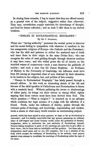 t'HB SABBATH QUESTION.                              815
  In closing these remarks, I beg to repeat that they are offered merely
as Sa general view of the subject, suggestive rather than otherwise.
They may, nevertheless, supply materials for interchange of thought,
and food for future reflection; and as such I offer them to my clerical
brethren.

        "ESSAYS IN ECCLESIASTICAL BIOGRAPHY."
                              By Sir J.   STEPHENS.

 WHEN one c, having authority" possesses the mental power to discover
 and the moral feeling to sympathise with whatever is excellent in the
.two antagonistic religions of Europe~the Catholic and the Protestant;
 who has the skill and patience to collect the scattered rays of truth
 and trace them to their origin in the same Divine Sun; who can
 recognise the value of each guiding thought through whatever medium
 it may have come; and who withal pours the oil of charity on the
 troubled waters of controversy-such a man deserves the gratitude of
 society j and such a man was Sir James Stephens. As Professor
 of History in the University of Cambridge, his influence must. have
 been felt among an important class of men ~estined by their education
 to be leaders in the religion, law, and politics of this country.
    "Essays in Ecclesiastic~l Biography" has lately passed through a
 second edition. In this work an interesting sketch of the life and
 labours of the chief apostles of Catholicism and Protestantism is drawn
 with 8 masterly hand. Without palliating the errors or shortcomings
 of either party, he brings out their virtues in strong' relief, rightly
 arguing that those virtues must have been derived from God. The
 whole question-cc What is religion?" is summed up in an epilogue
 which combines the legal acumen of a judge with the affection of a
 friend. Truth, under the influence ,of charity, guides through the
 intricate paths of theology, and knowledge, unpretending and modest,
 lends a charm to what many would consider an unin~eresting subject.
general, which has been raised in some quarters, at least so far as Swedenborg is
concerned; and it is hardly conceivable that any persons possessing an ordinary
share of self-respect and moral honesty would, under the profession of Sweden-
borgianism, strive to undermine the just authority of Swedenborg himself.
Persons taking exceptions to parts of his teachings are quite free to give effect to
their views; but let them take an intelligible and fair position. Let them take an
independent stand point, and no one will complain; but I, as a minister of the
body which accepts the testimony of S,!"edenborg in its entirety, must protest
against every attempt to invalidate the teachings of Swedenborg under the regis ot
his name.
 