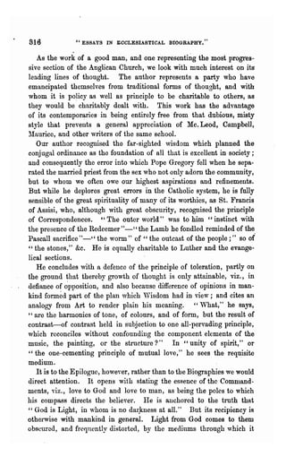 816            "ESSAYS IN ECCLESIASTICAL BIOGRAPHY/'

   As the work of a good man, and one representing the most progres~
sive section of the Anglican Church, we look with much interest on its"
leading lines of thought. The author represents a party who have
emancipated themselves from traditional forms of thought, and with
whom it is po~icy as well as principle to be charitable to others, as
they would be charitably dealt with. This work has the advantage
of its contempor~ries in being entirely free· from that dubious, misty
style that prevents a general appreciation of Mc. Leod, Campbell,
~Iaurice, and other writers of the same school.
   Our author recognised the far-sighted ,visdom which planned the
conj ugal ordinance as the foundation of all that is excellent in society;
and consequently the error into which Pope Gregory fell when he sepa-
rated the married priest from the sex who not only adorn the community,
but to whom we often owe our highest aspirations and refinements.
But while he deplores great errors in the Catholic system, he is fully
sensible of the great spirituality of many of its worthies, as St. Francis
of Assisi, who, although with great obscurity, recognised the principle
of Correspondences. "The outer world" was to him cc instinct with
the presence of the Redeemer"-" the Lamb he fondled reminded of the
Pascall sacrifice" -" the worm" of " the outcast of the people; ,~ so or'
" the stones," &c. He is equally charitable to Luther and the evange~
lical sections.
   He concludes with a defence of the principle of toleration, partly on
the ground that thereby growth of thought is only attainable, viz., in
defiance of ~pposition, and also because difference of opinions in man-
kind formed part of the plan which 'Visdom had in view; and cites an
analogy from Art to render plain his meaning. " What," .he says,
" are the harmonies of tone, of colours, and of form, but the result of
contrast-of contrast held in subjection to one all-pervading principle,
which reconciles without confounding the component elements of the
music, the painting, or the structure?" In" unity of spirit," or
"the one-cementing principle of mutual love," he sees the req~isite
medium.
   It is to the Epilogue, however, rather than to the Biographies we would
direct attention. It opens with stating the essence of the Command-
ments' Yiz., love to God and love to man, as being the poles to which
his compass directs the believer. lIe is anchored to the truth that
" God is Light, in ,vhom is no dal:klless at all." But its recipiency is
otherwise with mankind in general. Light from God comes to them
obscured, and frequently distorted, by the mediums through which it
 