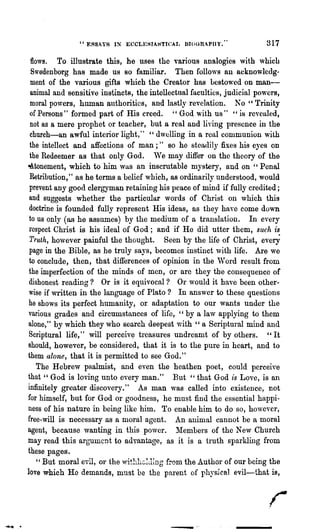 " ERSA'f8 11' ECCLESIAHTICAI. DroURAPIl Y•••            317

                flows. To illustrate this, he uses the various analogies with which
                Swedenborg has made us so familiar. Then follows Rn acknowledg-
                ment of the various gifts which the Creator has be8to,,~ed on man-
                animal and sensitive instincts, the intellectual faculties, judicial powers,
               moral powers, human authorities, and lastly revelation. No" Trinity
               of Persons" formed part of His creed. " God with us" "is revealed,
               not as a mere prophet or teacher, but a real and li"ing presonce in the
               church-an awful interior light," "dwelling in a reul communion with
               the intellect and affections of man;" so he steadily fixes his eyes on
               the Redeemer as that only God. We may differ on the theory of the
              ~tonement, which to him was an inscrutable mystery, und on "Penal
               Retribution," as he terms a belief which, as ordinarily understood, would
               prevent any good clergyman retaining his peace of mind if fully credited;
               and suggests whether the particular words of Christ on which this
               doctrine is founded fully represent His ideas, as they have come down
               to us only (as he assumes) by the medium of a translation. In every
               respect Christ is his ideal of God; and if He did utter them, such is
               Truth, however painful the thought. Seen by the life of Christ, every
               page in the Bible, as he truly saj~s, becomes instinct with life. Are we
               to conclude, then, that differences of opinion in the ",Vord result from
               the imperfection of the minds of men, or are they the consequence of
               dishonest reading? Or is it equivocal? Or would it have been other-
               wise if written in the language of Plato? In answer to these questions
               he shows its perfect humanity, or adaptation to our wants under the
               various grades and circumstances of life, "by a law applying to them
               alone," by which they who search deepest vlith " a Scriptural mind and
               Scriptural life," will perceiv~ treasures undreamt of by others. "It
              should, however, be considered, that it is to the pure in heart, and to
              them alone, that it is permitted to see God."
                   The Hebrew psalmist, and even the heathen poet, could perceive
              that" God is loving unto every man." But" that God is Love, is an
              infinitely greater discovery." As man was called into existence, not
              for himself, but for God or goodness, he must find the essential happi-
              ness of his nature in being like him. To enable him to do so, ho,,·ever,
              free-will is necessary as a moral agent. An animal cannot be a moral
              agent, because wanting in this power. l1:embers of the New Church
              may read this argument to advantage, as it is a truth sparkling from
              these pages.
                   " But moral evil, or the whhhGll1ing from the Author of our being the
              love which Ho demands, must be the parent of physical evil-that is,




--....   ..                                               -_      ..
 