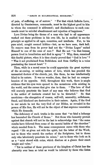 818            .... E89AYS IN ECCLESIASTICAL BIOGR.PBY."


of pain, of suffering, or of sorrow." " For that which Infinite Love,
directed by Omniscience, commands, must be the highest good to him
to whom the command is addressed; and disobedience to such com-
mands must be suicidal abandonment and rejection of happiness. tt
   Love Divine being the theme of a man who had to all appearance
worked out these problems in his own life, he is enabled to see the
principle as applied to all ages, countries, and intellects. For, to his
pure mind, nought seemed hidden-but, as we have seen, dark hell.
To remove man from its power had not the" Divine Logos" united
Himself to one of the sons of men? Had He not '~in that human
person lived in humiliation and died in agony"? Why, then, remained
this fearful picture, when it is thus clearly proved that" God is love" ?
"Was it not proclaimed from Bethlehem and from Cal~ry in a voice
penetrating the inmost heart" ?
   Thus, while in a moral sense he could appreciate the great mystery
of the at-oneing, or uniting nature of love, which has puzzled the
unmarried doctors of the church, yet, like them, he was intellectually
blind to its nature. It was no wonder, then, that he had no compre-
hension of its opposite. Still, throughout this work, there is ample
evidence that his eyes were opened to the monstrous evils existing in
the world; and the causes that give rise to them. "The love of God
will scarcely penetrate the heart of any man who believes that God
is the author of instincts created but to be thwarted." So that
asceticism-the abnegation of reason, self-will, sensuality, selfishness,
fraud, and falsehood are destructive in their nature. Again, if the God
in our minds be not the very God of our Bibles, as revealed in the
person of His Son, He will not be the object of that supreme veneration
which He demands.
   The deficiency of such truths is the canse that "so fatal a lethargy
has benumbed the Church of Rome." But those who honestly protest
against that church will not be the last to acknowledge that "the same
results have followed from some of the mental habits of the churches"
which receded from it. The same consequences ensue with those who
regard "life as given not with the spirit, but the letter of the Word,
nor to those who search the surface of the Scriptures, but to those
only who laboriously penetrate its mines," not to '~hose who look on it
as a "mint stored with coins, which disclose at a glance their exact
 weight an~ value."
   " Yet in neither of these provinces of the kingdom of Christ has the
 obscurity ever been so total as would be inferred by those who listen
 