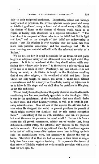 ·, ESSAYS I~ ECCLESIASTICAL BIOGRAPHY."              819

only to their reciprocal anathemas. Imperfectly, indeed, and through
many a mist of prejudice, the Divine light has deeply penetrated many
an intellect, gladdened many a heart, and directed many a life, which
the doctors of Rome or the doctors of Geneva would teach us to
regard as having been abandoned to a hopeless retribution." "The
true church is composed of those who have the belief that God is light
and love," and on the strength of that belief are endeavouring to
realise "that He (Christ) is ever yearning over our fallen race with
more than parental tenderness," and the knowledge that "He is
ever resisting our    suicidal self-will with the reluctant severity of a
Father."
   We do not see how it could be possible for the Broad Church party
to give an adequate theory of the Atonement with the light which they
possess. Is it to be wondered at that they should refuse, while con-
fessing they "know only in part," to theorise on a subject which has
given nse to so much ill-will? Practically, say this school-It is not
theory we want; a life Divine is taught in the Scriptures excelling
that of any other religion, a life combined of faith and love. Jesus
Christ not only taught its beauty, but ACTED it under most difficult
circumstances, and fell a martyr to His efforts, leaving an injunction to
us to follow in His steps, and we shall then be partakers in His glory.
Is not this sufficient?
   We can hardly blame Stephens or the party whom he so ably advocated,
considering how few, comparatively appreciate or aim thus high. Still,
it was by the appointment of the Omniscient that man should desire
to know these and other heavenly secrets, as well as to profit in pur-
suing scientific ones. 'Vas not one of the objects the All-wise had in
view when He designed the world, to present problems the pursuit of
which might exercise our faculties, and by this means strengthen
them? Undoubtedly it was so with 8cientifics, and can we questi9n
but what the same law pervades the moral world? But'as it is from a
centre that all growth commences, neither can we" wonder that, being
deficient in central truth~, the influence they exercise in the religious
world is so small. The work apportioned them by Providence appears
to be that of pulling down effete systems more than ~uilding up fresh
ones-an unsatisfactory work, but necessary to pioneer the way to
truth. Therefore it is that we hail an essay in their cause 80 singu-
larly free from mere negative teaching. It represents the tenets of
that school of Divinity worked out with scientific precision with a piety
that few are equal to.


                                                      •
 