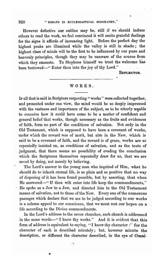 820            " ESSA vs IN ECCLESIASTICAL BIOGRAPHY."


       However defective our outline may be, still if we' should induce
    others to read the work, we feel convinced it will excite gratefu~ feelings
    for the signs it ~ffords of increasing light. Before the perfect day the
    highest peaks are illumined while the' valley is still in shade; the
    highest class of minds will be the first to be influenced by our pure and
    heavenly principles, though they may be unaware of the source fr~m
    which they emanate. To Stephens himself we trust the welcome has
    been bestowed-" Enter thou into the joy ~f thy Lord."
                                                               REFLECTOR.



                                  WORKS.


    IF all that is said in Scripture respecting" works" were collected together,
    and presented under one view, the mind would be' so deeply impressed
    with the vastness and importance of the subject, as to be utterly U1!able
    to conceive how it could have come to be a matter of confident and
    general 'belief that works, though necessary as the fruits and evidences
    of faith, form no part of the conditions of salvation. Not only in the
    Old Testament, which is supposed to have been a covenant of wOl"ks,
    under which the rev~rd was of merit, but alS'o in the New, which is
    said to be a covenant of faith, and the reward is of grace, works are so
    repeatedly insisted OD, as conditions of salvation, and as the tests of
    judgment, that there seems no possibility of evading the conclusion
    which the Scriptures themselves repeatedly draw for us, that we are
    saved by doing, not merely by believing.
        The Lord's answer to the young man who inquired of Him, what he
     should do to inherit eternal life, is so plain and so positive that no way
    of disposing of it has been found possible, but by asserting, that when
    He answered-" If thou wilt enter into life keep the commandments,"
I   He spoke as a Jew to a Jew, and directed him to the Old Testament
    means of salvation, not to those of the New. Everyone of the numerous
     passages which declare that we are to be judged according to onr works
     is a solemn appeal to our conscience, that we"must rest our hopes on a
    life according to the Divine commandmen,ts.
        In the Lord's address to the seven churches, eacb church is addressed
    in the same words-" I know thy works." And it is evident that this
    form of address is equivalent to saying, "I know thy character :" for the
     character of each is described minutely; but, however minute the
     description, or different the character described, in the eye of Omni-



                     •
 