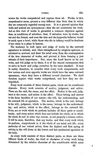 821
 science the works comprehend and express them all. 'Vorks, in this
 comprehensive sense, present a very different. idea from that in which
they are commonly regarded among men. It is a general opinion that
 works and actions are synonymous-that the act constitutes the work.
And on this view of works is grounded a common objection against
them, as conditions of salvation, that, if salvation were by works, the
real and the formal, and even the true and the hypocrite believer, would
be much upon a level, while those who die in infancy would be destitute
 of any claim to a place in heaven.
    The tendency to look upon and judge of works by the outward
appearance is natural, and, when strengthened by religious opinions, is
calculated to mislead, and draw the mind away from the contemplation
of the true character of works, and prevent it from forming ~ just
estimate of their importance. But, since the Lord knows us by our
works, and will judge us by them, it is of the utmost consequence that
we strive to know and judge ourselves by the same standard. It may
be useful, therefore, to consider what every work comprehends, and
how various and even opposite works are which have the same outward
 appearance, when they have a different inward character. We shall
therefore inquire what works comprehend, and hov they aro dis-
tinguished.                                       .
    Every work consists of three distinct parts, which are its constituent
elements. Every work consists. of motive, judgment, and action.
 These are the end, the cause, and the effect. Motive is the end, judg-
ment is the cause, and action is the effect. These belong and answer
to the three faculties of our nature-the will, the understanding, and
the outward life or operation. The motive, which is the end, belongs
to the will; judgment, which is the cause, belongs to the understand-
ing; and action, which is the effect, belongs to the outward life.
Every act or work which we perform includes all these parts or consti-
tuents; and every action which does not include the ,vhole, or in which
the whole do not in some way concur, is not properly a human action.
It will be seen, therefore, that any works, and ·that every work ,vhich
we perform, comprehends in it the whole of our mind and life, every
particular of our veriest selves, from the highest and first spring of
activity in the will down to the lowest and last mechanical operation in
the body.
    As every work consists of three distinct parts, so. there are three
different kinds of works, the kind or character of every work being
determined by the relative character of the constituents which enter·
                                                              21
 