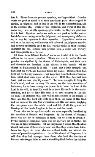 822                              WORKS.


into it. These three are genuine, spurious, and hypocritical. Genuine
works are good or sound in all their constituent-parts; they are good in
motive, in judgment, and in act; in the will, in the understanding, and
in the outward life. Works of this character, and works of this cha-
racter only, are, strictly speaking, good works, for they are good from
:first to last. Spurious works are such as are good as to the motive,
but defective or wrong as to the judgment; and consequently defective,
or, it may be, injurious in their operation. Hypocritical works are
evil as to the motive; and however well informed.the judgment may be,
and however apparently good the life, yet the works in their essential
character are evil, because they proceed from.R selfish and worldly,
and consequently an evil, end.
    All. these three different kinds of works are treated of in the Lord's
addl"esB to the seven churches. Those who are in works that are
genuine are signified by the church of Philadelphia, and their state
and character are described in the address to that church. Of the
church in Philadelphia it is said-" Thou hRst a little strength, and
hast kept my word, and hast not denied my name. Because thou hast
kept the word of my paiience, I will keep thee from the hour of tempta-
tion, which shall come upon all the world. 'Hold that fast that thou
hast, that no man take thy crown." To have strengt}J., to keep the
Lord's word, and not to deny His name, are the three essentials of
holinesss; for to have strength or power is to have the love of the
Lord in the will, to keep His word is to havE1. His· truth in the under-
standing,- and not to deny His name is to have integrity in the life.
To such it is promised that they will be made pillars in the temple of
God, and that the Lord will write upon them the. name of His God,
and the name of the city New Jerusalem, and His new name; implying
the inscription upon the whole mind and life of all the graces and
blessings of the Lord'8 kingdom in heaven and the church.
    Those w~o are in spurious works are more especially described by
the churches of Smyrna and Pergamas: by the church of Smyrna,
those who. are not in possession of truth, but yet desire to obtain it ;
by the church. of Pergamas, those who not only are not in truths, but
who are in false persuasions. Of the Smyrnians it is said that the devil
should cast some of them into prison, and that they should have tribu-
lation ten days; for those who are without truths .are without the
means of protection against evil. But of the church of Pergamas it is
said that they had amongst them those who held the doctrine of
Balaam, who taught Balac to cast a stumbling-hlock before the children
 