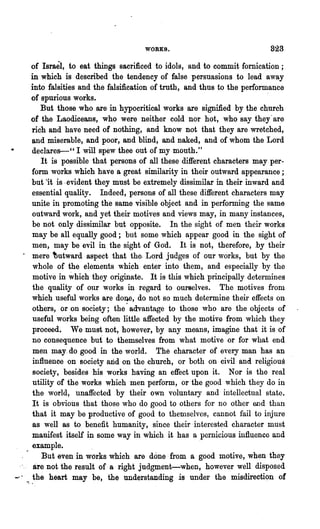WORKS.                               823

     of Israel,. to eat things sacrificed to idols, a.nd to commit fornication;
     in which is described the tendency of false persuasions to lead away
     into falsities and the falsification of truth, and thus to the performance
     of spurious works.                                                    .
         But those who are in hypocritical works are signified by the church
     of the Laodiceans, who were neither cold nor hot, who say they' are
      rich and have need of nothing, and know not that they are wretched,
      and miserable, and poor, and blind, and naked, and of whom the Lord
      declares--" I will spew thee out of my mouth."
         It is possible that persons of all these different characters may per-
      form works which have a great similarity in their outward appearance;
      but ·it is· evident they must be extremely dissimilar in their inward and
      essential quality. Indeed, persons of all these different characters may
      unite in promoting the same visible object and in performing the same
      outward work, and yet their motives and views may, in many instances,
      be not only dissimilar but opposite. In the sight of men their works
      may be all equally good; but some which appear good in the sight of
      men, may be evil in the sight of Go'd. It is not, therefore, .by their
  . mere tutward aspect that the. Lord judges of our works, but by the
      whole of the elements which enter into them, and especially by "the
      motive in which they originate. It is this which principally determines
      the quality of our works in regard to ourselves. The motives from
      which useful works are done, do not so much determine their effects on
      others, or on society; the· advantage to those who are the objects of
      useful works being often little affected by the motive from which they
      proceed. We must not, however, by any means, imagine that it is of
      no consequence but to themselves from what motive or for what end
      men may. do good in the world. The character of every man has an
      influence on society arid on the church, or both on civil and religious
      society, besides his works having an effect upon it. Nor is the real
      utility of the works which men perform, or the good which they do in
      the world, unaffected by their own voluntary and intellectual state.
      It is obvious that those who do good to others for no other end than
      that it may be productive of good to themselves, cannot fail to injure
      as well as to benefit humanity, since their ·ipterested character must
      manifest itself in some way in which it has a pernicious influence and
      example.                                          .
         But even in works which are done· from a good motive, when they
-'." are not the result of a right judgment-when, however well disposed
    ..the heart may be, the understanding is under the misdirecti~n of
 