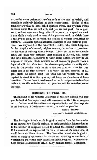 ·824                             WORKS.


error-the works performed are often such as are very imperfect, and
sometimes positively injurious in their consequences. Works of this
character are what we have called spurious works, and by such works
we mean works that are not evil, and yet are not good; for a good
work, we have seen, must be good in all its parts, but a spurious work
is one which is only good in some of its parts-a work in which there
is the love of good, but in which the element of wisdom is wanting or
defective. Heathens fqrnish abundant examples of this spurious good-
ness. We may see it in the benevolent Hindoo, who builds hospitals
for the reception of diseased, helpless animals, but makes no provision
for the relief of suffering human beings. There can be no reasonable
doubt that many who sacrificed their children to Moloch, and many
who have immolated themselves to their horrid deities, are now in the
kingdom of heaven.. Such sacrifices do not necessarily proceed from a
depraved will, but often from the sincerest piety-but are sadly defi-
cient in the genuine truth which is required to direct it to its true
object and in its right exercise. Yet, where the first essential of all
good exists-an honest heart-the truth and the wisdom which are
required to direct it in the right way will be given, if not here, aiP-Ieast
hereafter. But we do not need to confine our investigations to heathen
nations to see this defective state in operation and its defective works
produced.

                     GENERAL CONFERENCE.
   The meeting of the General Conference of the New Church will this
year be held at Accrington; and will commence on the 14th of August
next. Secretaries of Committees are requested to forward their reports
to the Secretary of Conference at as ~rly a period as possible. .
                                                 FREDK. PITMAN,
                                         Secretary, General Conference.

   The Accrington friends would be glad to receive from the Secretaries
of the various New Church societies, as early as possible, information as
to the number of delegates elected to attend the ensuing Conference.
H the names of the representatives could be sent at the same time, it
would be an additional favour. The Committee would also be glad to
assist in ~engaging apartments for visitors not attending as members of
Conference; but of this early intimation should be given. Communica-
tions should be addressed to Mr. E. Riley, Midland-terrace, Accriilgton.
 