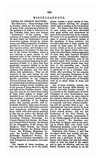 826

                          MISCELLANEOUS.
  NOTES ON CHURCH MATTERS.                     prints, contain a great variety of inte-
  MAY MEETINGB.- These meetings, held          resting matters showing the progress
in London, which are the anniversaries         which each is making in its own peculiar
of many of the voluntary associations for      work. We observe also.. that the claims
the promotion of what is believed to be        of each society have been advocated
the Christian faith, have now become           with great .ability and earnestness by
" Institutions" of the country. The            some of the foremost men in the co~try.
existence of so many societies, all having     Of course it is not possible in our limited
for their object the furtherance of some       space to present the merest outline of
benevolent purpose, though by various          the operations of those societies; but
means and different agencies, is a feature     we notice that each of them reports the
peculiar to our times; it has grown up         receipt of ~ge sums for the year's
into vigorous action, and become a con-        income, which, so far as we could ascer-
spicuous part in the history of that new       tain from the figures which have come
era of the Divine Providence which is          under our observation, reach an aggregate
now striving to place charity in the           of more than eight hundred thousand
foremost rank of the Christian graces.         pounds, besides considerable legacies,
Whatsoever views may be theoretically          and this, notwithstanding some of the
held by those societies"respecting the pre-    societies report their incomes to be less
eminence of faith, it is plain that they       by several thousand pounds than they
practically recognize charity to be the        were in the preceding year. Surely
chief virtue; and, therefore, we hail their    there must be an earnest love for what
existence with pleasure,and view their         is perceived to be a Christian duty,
eft'orts with satisfaction. They are all       which; after providing for the common
channels of use, each having its own           wants and necessary sustenance of the-
particular direction, and striving to meet     churches, will provide with such large
specific necessities in the· religious         liberality for the promotion of Christian
elenlent of human nature. Their actions        work in so lIlany forms at home and .
are contributing something towards those       abroad!
beneficent changes which, doubtless, are          One of those .societies, namely, the
in the process of being effected in the life   British and Foreign Bible Society, we
and light of the Christian church. They        always view with peculiar interest. It
may not, they do not, teach those truths       is a society in the maintenance of which
of faith which appear so bright and            Christians of every denomination may
beautiful to us; but it is quite clear that    cordially unite, since its main object is
they inculcate a practical charity much        the extensive distribution of the Scrip-
valued by multitudes of the religious          tures throughout the world, without note
public, who annually provide, with re-         or comment, and thus without interfer-
markable liberality, large sums of money       ing with the peculiar faith of any. Its
to carry on the work which tho~e societies     establishment has been viewed by us as
have respectively undertaken. Among            one of the peculiar evidences of the
those which held their annual meetings         Lord's second advent; and the last
in May last we notice-the British and          Conference of the New Church, by
Foreign Bible Society, the Society for         minute 164, "earnestly recommends it
Promoting Christian Knowledge, the             to the liberal support of all the societies
Church Pastoral-Aid Society, the Home          of the church." .We, therefore, con-
and Colonial Sohool Society~ the Society       dense from its Report, read at the meet-
for the Propagation of the Gospel, the         ing at Exeter Hall, over which Lord
Religious Tract Society, the Church            Shaftesbury presided, a few of the inte-
Missionary Society. the Sunday School          resting statements which it contained.
Union, the Wesleyan Missionary So-                Beginning with Ftance, it said that
ciety, the London City Mission, the            the aspect which that country now pre-
Systematic Beneficence Society, the            sented was very gloomy. The Papal
Young Men's Christian Assooiation, the         period was a seed-time of folly. The
hish Evangelical Association, and some         snares which Rome had laid had utterly
others.              .                         failed to hold the mind of the nation
   The reports of those meetings, as           and to gain its affection, and now the
they are presented to us in the public         fearful reaction was setting in OD the
 