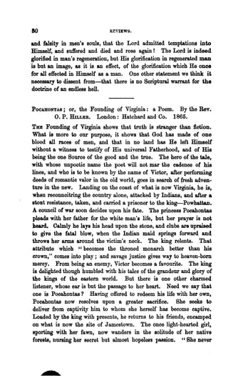 80                             R~VIEWS.



and falsity in ments souls, that the Lord admitted temptations into
Himself, and suffered and died and rose again! The Lord is indeed
glorified in man's regeneration, but His glorification in regenerated man
is but an image, as it is an effect, of the glorification which He once
for all effected in Himself as a man. One other statement we think it
necessary to dissent from-that there is no Scriptural warrant for the
doctrine of an endless hell.


POCABONTAS;    or, the Founding of Virginia: a Poem. By the Rev.
         O. P. HILLER. London: Hatchard and Co. 1865.
To Founding of Virginia shows that troth is stranger than fiction.
What is more to our purpose, it shows that God has made of one
blood all races of men, and that in no land has He left Himself
without a witness to testify of His universal Fatherhood, and of His
being the one Source of the good and the true. The hero of the tale,
with whose unpoctie name the poet will not mar the cadence of his
lines, and who is to be known by the name of Victor, after performing
deeds of romantio valor in the old world, goes in searoh of fresh adven-
ture in the new. Landing on the coast of what is now Virginia, he is,
when reconnoitring the country alone, attacked by Indians, and after a
stout resistance, taken, and carried a prisoner to the king-Powhattan.
A eouncil of war BOon decides upon his fate. The princess Pooahont&s
pleads with her father for the white man's life, but her prayer is not
heard. Oalmly he lays his head upon the stone, and clubs are upraised
to give the fatal blow, when the Indian maid springs forward and
throws her arms around the victim's neck. The king relents. That
attribute whioh "becomes the throned monarch better than his
crown," comes into play; and savage justice gives way to heaven-born
meroy. From being an enemy, Victor becomes a favourite. The king
is delighted though humbled with his tales of the grandeur and glory of
the kings of the eastern world. But there is one other charmed
listener, whose ear is but the passage to her heart. Need we say that
one is Pooahontas? Having offered to redeem his life with her own,
Pocahontas now resolves upon a greater sacrifice. She seeks to
deliver from captivity him to whom she herself has become captive.
Loaded by the king with presents, he returns to his friends, encamped
on what is now the site of Jamestown. The once light~hearted girl,
sporting with her fawn, now wanders in the solitude of her native
forests, nursing her secret but almost hopeless passion. "She never
 